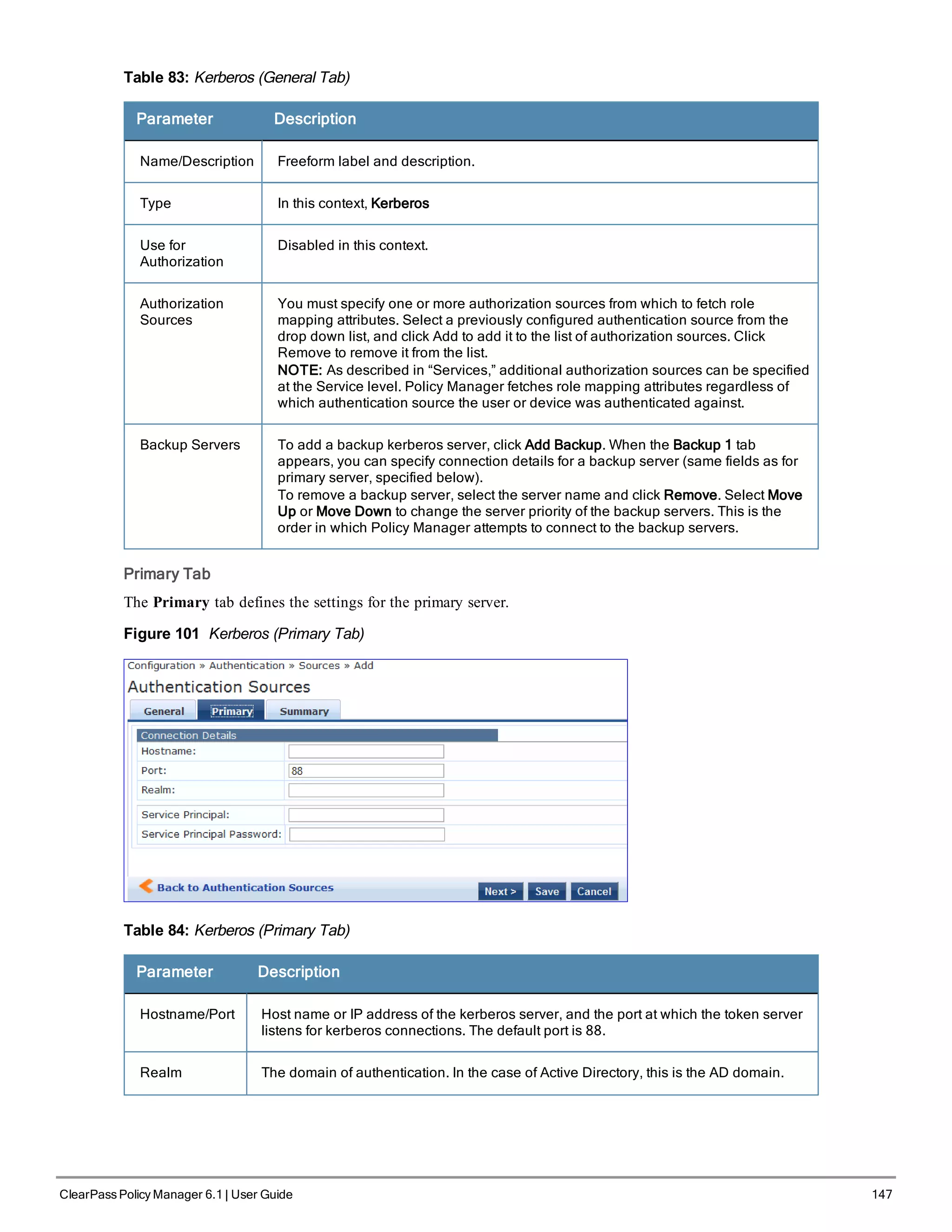 Table 83: Kerberos (General Tab)
Parameter Description
Name/Description Freeform label and description.
Type In this context, Kerberos
Use for
Authorization
Disabled in this context.
Authorization
Sources
You must specify one or more authorization sources from which to fetch role
mapping attributes. Select a previously configured authentication source from the
drop down list, and click Add to add it to the list of authorization sources. Click
Remove to remove it from the list.
NOTE: As described in “Services,” additional authorization sources can be specified
at the Service level. Policy Manager fetches role mapping attributes regardless of
which authentication source the user or device was authenticated against.
Backup Servers To add a backup kerberos server, click Add Backup. When the Backup 1 tab
appears, you can specify connection details for a backup server (same fields as for
primary server, specified below).
To remove a backup server, select the server name and click Remove. Select Move
Up or Move Down to change the server priority of the backup servers. This is the
order in which Policy Manager attempts to connect to the backup servers.
Primary Tab
The Primary tab defines the settings for the primary server.
Figure 101 Kerberos (Primary Tab)
Table 84: Kerberos (Primary Tab)
Parameter Description
Hostname/Port Host name or IP address of the kerberos server, and the port at which the token server
listens for kerberos connections. The default port is 88.
Realm The domain of authentication. In the case of Active Directory, this is the AD domain.
ClearPass Policy Manager 6.1 | User Guide 147
 