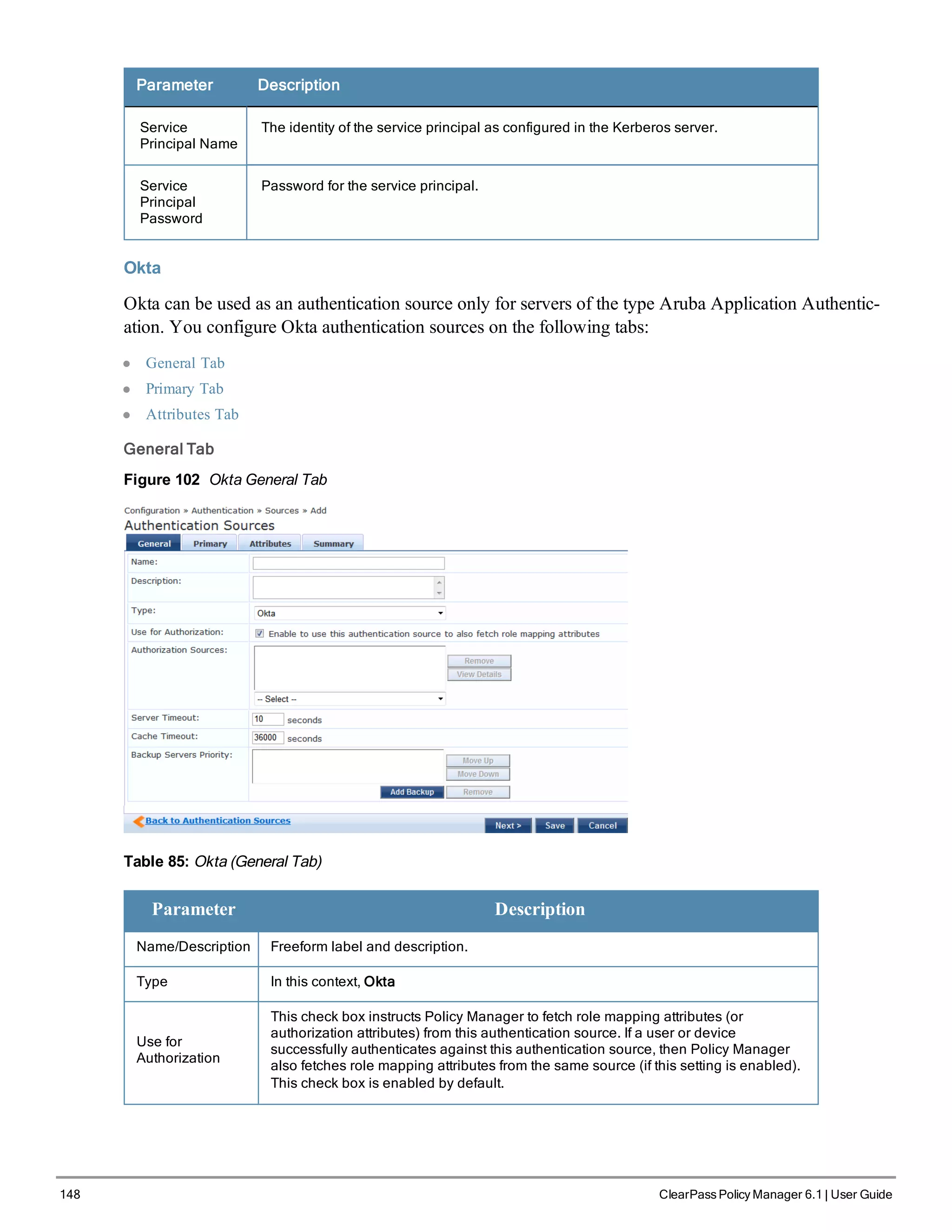 148 ClearPass Policy Manager 6.1 | User Guide
Parameter Description
Service
Principal Name
The identity of the service principal as configured in the Kerberos server.
Service
Principal
Password
Password for the service principal.
Okta
Okta can be used as an authentication source only for servers of the type Aruba Application Authentic-
ation. You configure Okta authentication sources on the following tabs:
l General Tab
l Primary Tab
l Attributes Tab
General Tab
Figure 102 Okta General Tab
Table 85: Okta (General Tab)
Parameter Description
Name/Description Freeform label and description.
Type In this context, Okta
Use for
Authorization
This check box instructs Policy Manager to fetch role mapping attributes (or
authorization attributes) from this authentication source. If a user or device
successfully authenticates against this authentication source, then Policy Manager
also fetches role mapping attributes from the same source (if this setting is enabled).
This check box is enabled by default.
 