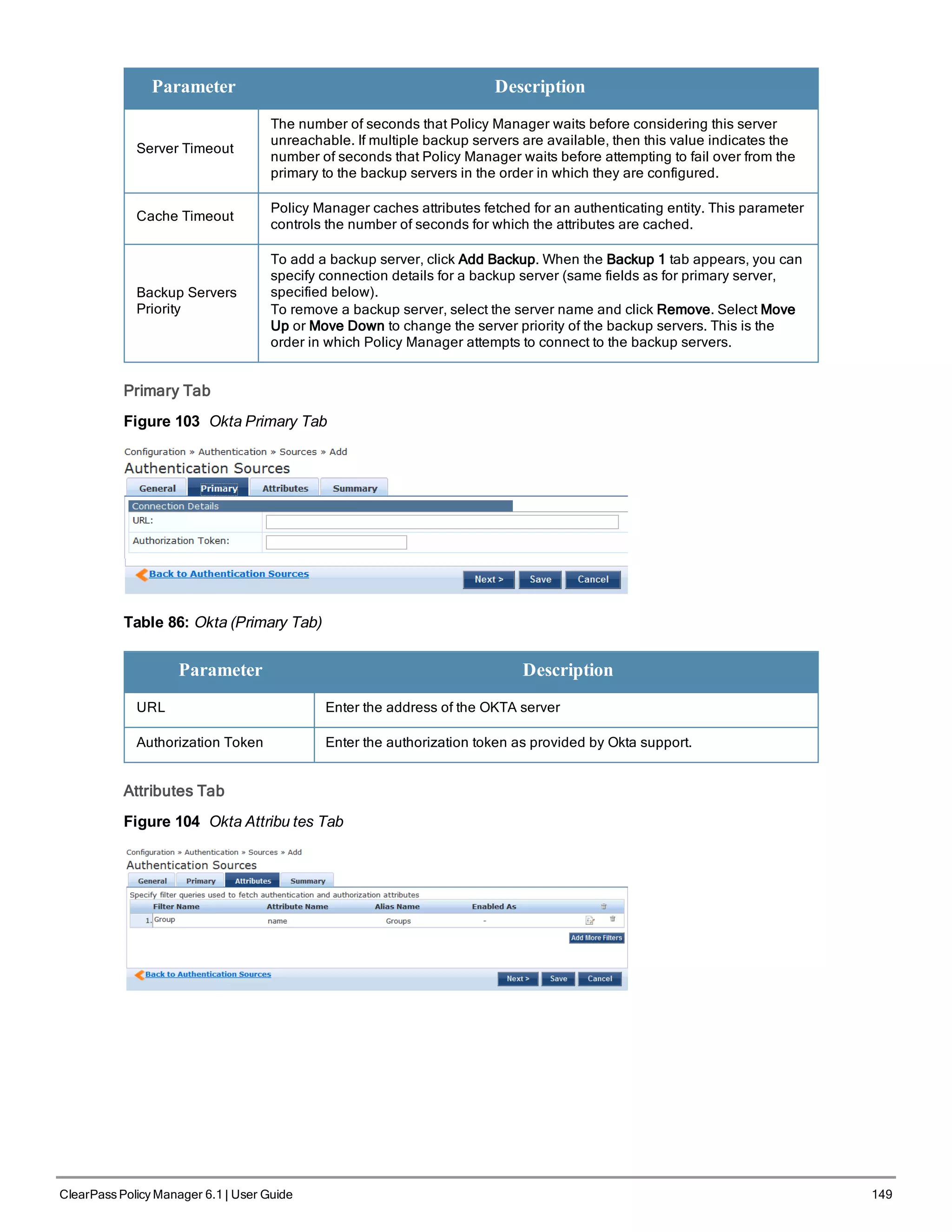Parameter Description
Server Timeout
The number of seconds that Policy Manager waits before considering this server
unreachable. If multiple backup servers are available, then this value indicates the
number of seconds that Policy Manager waits before attempting to fail over from the
primary to the backup servers in the order in which they are configured.
Cache Timeout
Policy Manager caches attributes fetched for an authenticating entity. This parameter
controls the number of seconds for which the attributes are cached.
Backup Servers
Priority
To add a backup server, click Add Backup. When the Backup 1 tab appears, you can
specify connection details for a backup server (same fields as for primary server,
specified below).
To remove a backup server, select the server name and click Remove. Select Move
Up or Move Down to change the server priority of the backup servers. This is the
order in which Policy Manager attempts to connect to the backup servers.
Primary Tab
Figure 103 Okta Primary Tab
Table 86: Okta (Primary Tab)
Parameter Description
URL Enter the address of the OKTA server
Authorization Token Enter the authorization token as provided by Okta support.
Attributes Tab
Figure 104 Okta Attribu tes Tab
ClearPass Policy Manager 6.1 | User Guide 149
 