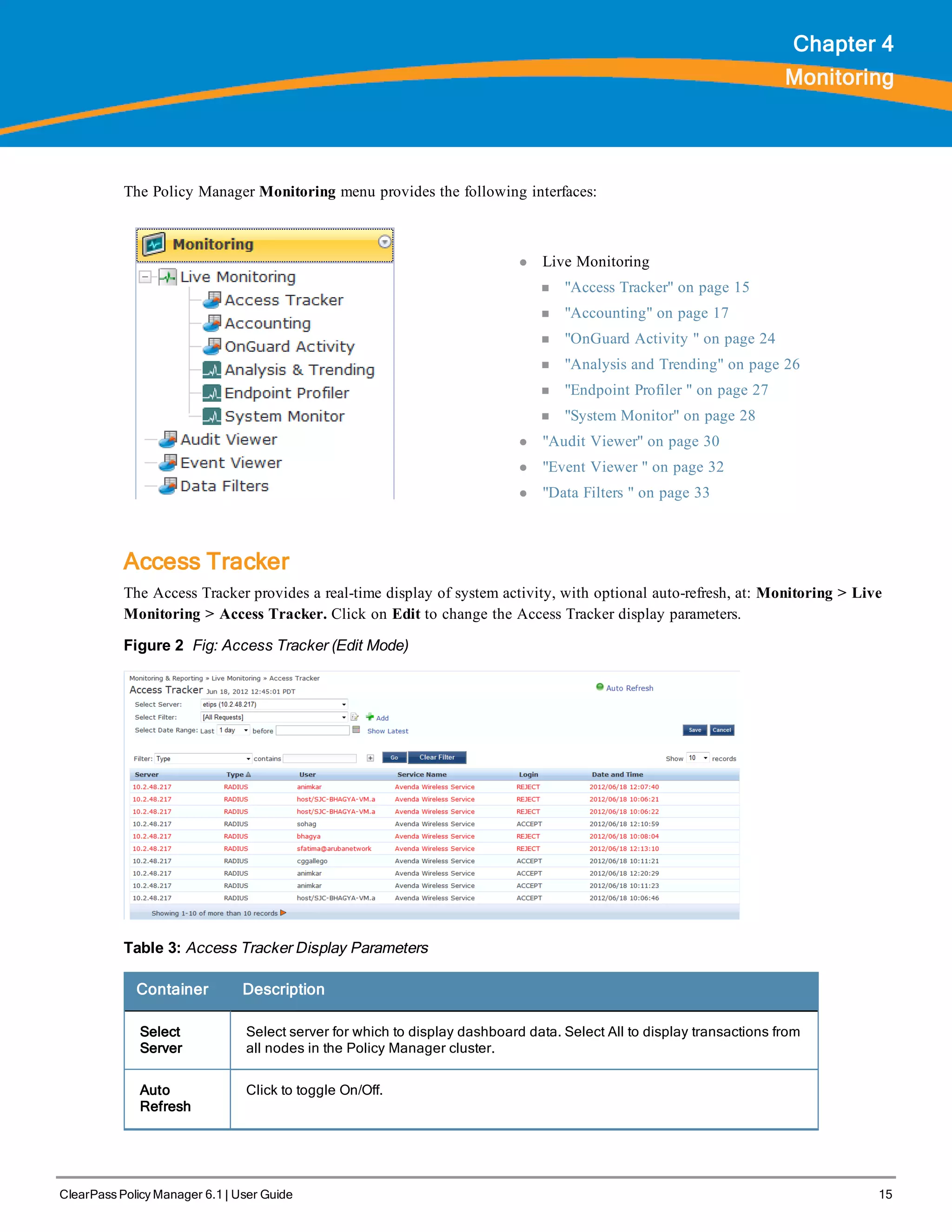 ClearPass Policy Manager 6.1 | User Guide 15
Chapter 4
Monitoring
The Policy Manager Monitoring menu provides the following interfaces:
l Live Monitoring
n "Access Tracker" on page 15
n "Accounting" on page 17
n "OnGuard Activity " on page 24
n "Analysis and Trending" on page 26
n "Endpoint Profiler " on page 27
n "System Monitor" on page 28
l "Audit Viewer" on page 30
l "Event Viewer " on page 32
l "Data Filters " on page 33
Access Tracker
The Access Tracker provides a real-time display of system activity, with optional auto-refresh, at: Monitoring > Live
Monitoring > Access Tracker. Click on Edit to change the Access Tracker display parameters.
Figure 2 Fig: Access Tracker (Edit Mode)
Table 3: Access Tracker Display Parameters
Container Description
Select
Server
Select server for which to display dashboard data. Select All to display transactions from
all nodes in the Policy Manager cluster.
Auto
Refresh
Click to toggle On/Off.
 