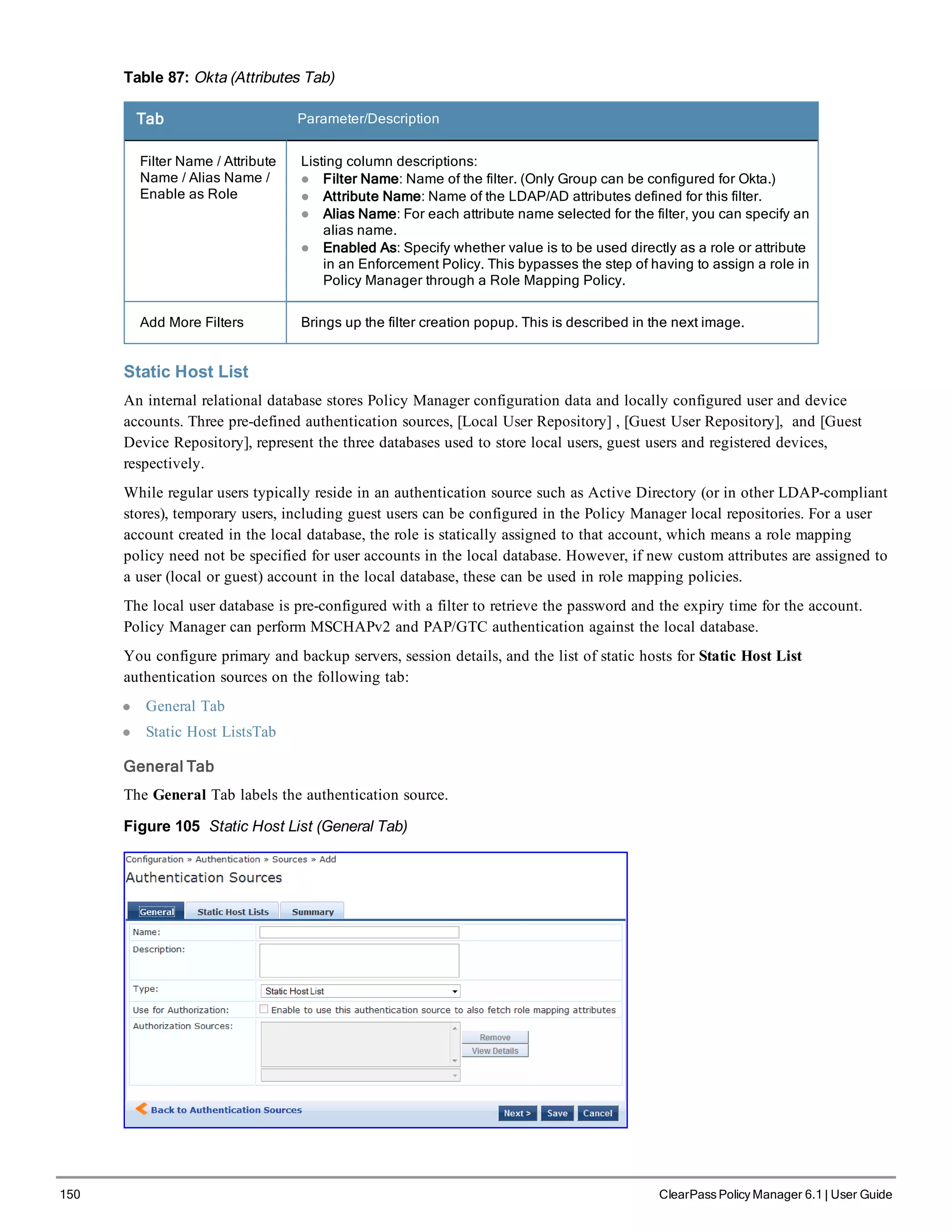 150 ClearPass Policy Manager 6.1 | User Guide
Table 87: Okta (Attributes Tab)
Tab Parameter/Description
Filter Name / Attribute
Name / Alias Name /
Enable as Role
Listing column descriptions:
l Filter Name: Name of the filter. (Only Group can be configured for Okta.)
l Attribute Name: Name of the LDAP/AD attributes defined for this filter.
l Alias Name: For each attribute name selected for the filter, you can specify an
alias name.
l Enabled As: Specify whether value is to be used directly as a role or attribute
in an Enforcement Policy. This bypasses the step of having to assign a role in
Policy Manager through a Role Mapping Policy.
Add More Filters Brings up the filter creation popup. This is described in the next image.
Static Host List
An internal relational database stores Policy Manager configuration data and locally configured user and device
accounts. Three pre-defined authentication sources, [Local User Repository] , [Guest User Repository], and [Guest
Device Repository], represent the three databases used to store local users, guest users and registered devices,
respectively.
While regular users typically reside in an authentication source such as Active Directory (or in other LDAP-compliant
stores), temporary users, including guest users can be configured in the Policy Manager local repositories. For a user
account created in the local database, the role is statically assigned to that account, which means a role mapping
policy need not be specified for user accounts in the local database. However, if new custom attributes are assigned to
a user (local or guest) account in the local database, these can be used in role mapping policies.
The local user database is pre-configured with a filter to retrieve the password and the expiry time for the account.
Policy Manager can perform MSCHAPv2 and PAP/GTC authentication against the local database.
You configure primary and backup servers, session details, and the list of static hosts for Static Host List
authentication sources on the following tab:
l General Tab
l Static Host ListsTab
General Tab
The General Tab labels the authentication source.
Figure 105 Static Host List (General Tab)
 
