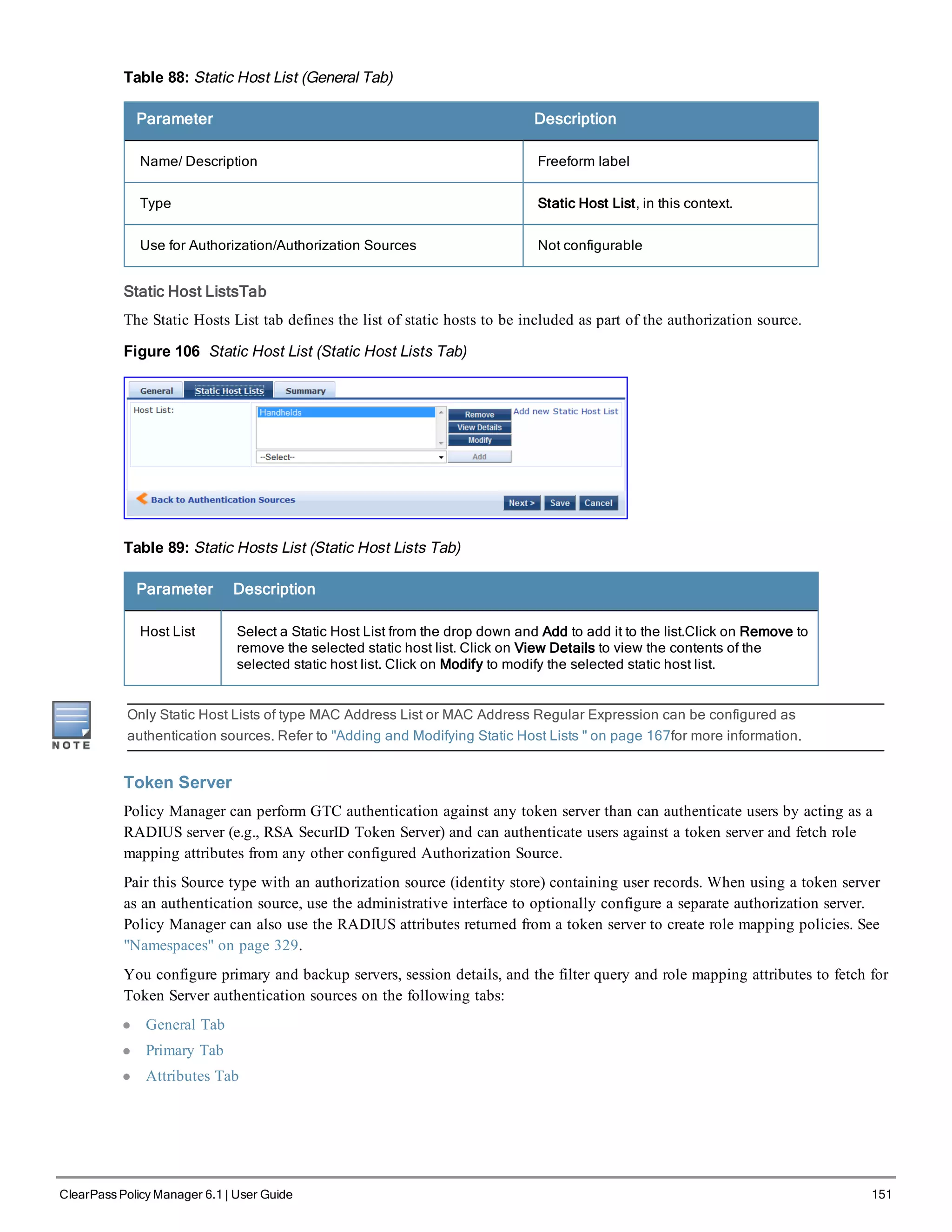 Table 88: Static Host List (General Tab)
Parameter Description
Name/ Description Freeform label
Type Static Host List, in this context.
Use for Authorization/Authorization Sources Not configurable
Static Host ListsTab
The Static Hosts List tab defines the list of static hosts to be included as part of the authorization source.
Figure 106 Static Host List (Static Host Lists Tab)
Table 89: Static Hosts List (Static Host Lists Tab)
Parameter Description
Host List Select a Static Host List from the drop down and Add to add it to the list.Click on Remove to
remove the selected static host list. Click on View Details to view the contents of the
selected static host list. Click on Modify to modify the selected static host list.
Only Static Host Lists of type MAC Address List or MAC Address Regular Expression can be configured as
authentication sources. Refer to "Adding and Modifying Static Host Lists " on page 167for more information.
Token Server
Policy Manager can perform GTC authentication against any token server than can authenticate users by acting as a
RADIUS server (e.g., RSA SecurID Token Server) and can authenticate users against a token server and fetch role
mapping attributes from any other configured Authorization Source.
Pair this Source type with an authorization source (identity store) containing user records. When using a token server
as an authentication source, use the administrative interface to optionally configure a separate authorization server.
Policy Manager can also use the RADIUS attributes returned from a token server to create role mapping policies. See
"Namespaces" on page 329.
You configure primary and backup servers, session details, and the filter query and role mapping attributes to fetch for
Token Server authentication sources on the following tabs:
l General Tab
l Primary Tab
l Attributes Tab
ClearPass Policy Manager 6.1 | User Guide 151
 