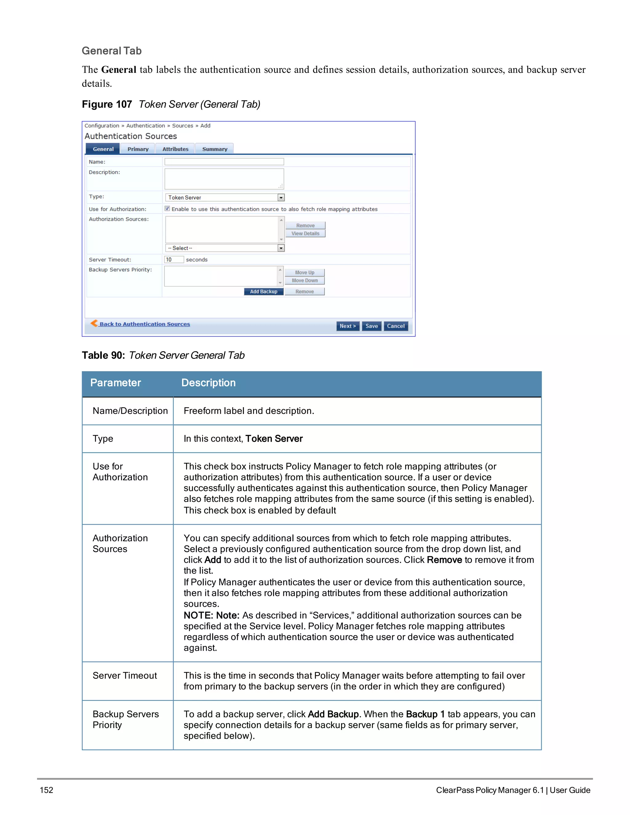 152 ClearPass Policy Manager 6.1 | User Guide
General Tab
The General tab labels the authentication source and defines session details, authorization sources, and backup server
details.
Figure 107 Token Server (General Tab)
Table 90: Token Server General Tab
Parameter Description
Name/Description Freeform label and description.
Type In this context, Token Server
Use for
Authorization
This check box instructs Policy Manager to fetch role mapping attributes (or
authorization attributes) from this authentication source. If a user or device
successfully authenticates against this authentication source, then Policy Manager
also fetches role mapping attributes from the same source (if this setting is enabled).
This check box is enabled by default
Authorization
Sources
You can specify additional sources from which to fetch role mapping attributes.
Select a previously configured authentication source from the drop down list, and
click Add to add it to the list of authorization sources. Click Remove to remove it from
the list.
If Policy Manager authenticates the user or device from this authentication source,
then it also fetches role mapping attributes from these additional authorization
sources.
NOTE: Note: As described in “Services,” additional authorization sources can be
specified at the Service level. Policy Manager fetches role mapping attributes
regardless of which authentication source the user or device was authenticated
against.
Server Timeout This is the time in seconds that Policy Manager waits before attempting to fail over
from primary to the backup servers (in the order in which they are configured)
Backup Servers
Priority
To add a backup server, click Add Backup. When the Backup 1 tab appears, you can
specify connection details for a backup server (same fields as for primary server,
specified below).
 