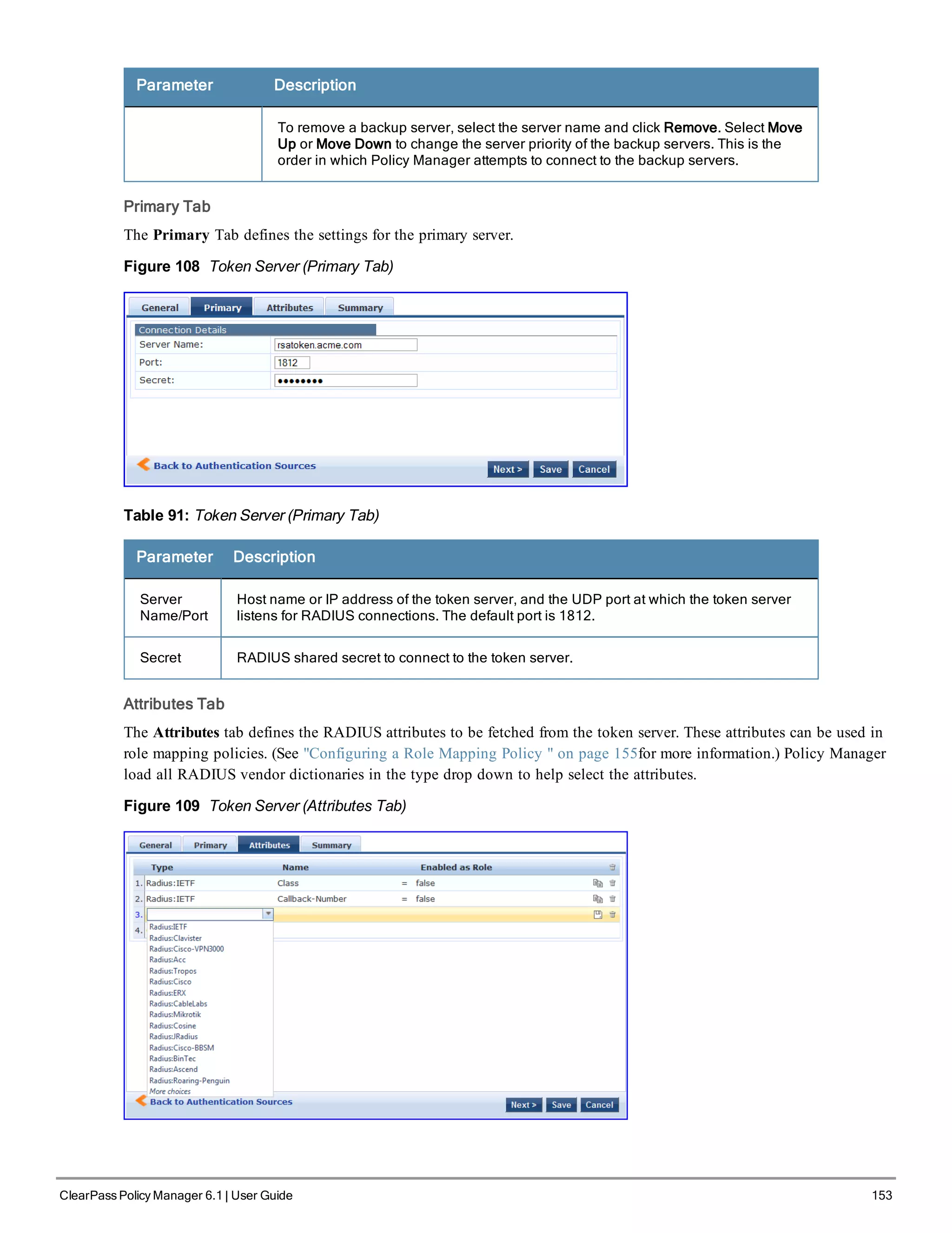 Parameter Description
To remove a backup server, select the server name and click Remove. Select Move
Up or Move Down to change the server priority of the backup servers. This is the
order in which Policy Manager attempts to connect to the backup servers.
Primary Tab
The Primary Tab defines the settings for the primary server.
Figure 108 Token Server (Primary Tab)
Table 91: Token Server (Primary Tab)
Parameter Description
Server
Name/Port
Host name or IP address of the token server, and the UDP port at which the token server
listens for RADIUS connections. The default port is 1812.
Secret RADIUS shared secret to connect to the token server.
Attributes Tab
The Attributes tab defines the RADIUS attributes to be fetched from the token server. These attributes can be used in
role mapping policies. (See "Configuring a Role Mapping Policy " on page 155for more information.) Policy Manager
load all RADIUS vendor dictionaries in the type drop down to help select the attributes.
Figure 109 Token Server (Attributes Tab)
ClearPass Policy Manager 6.1 | User Guide 153
 