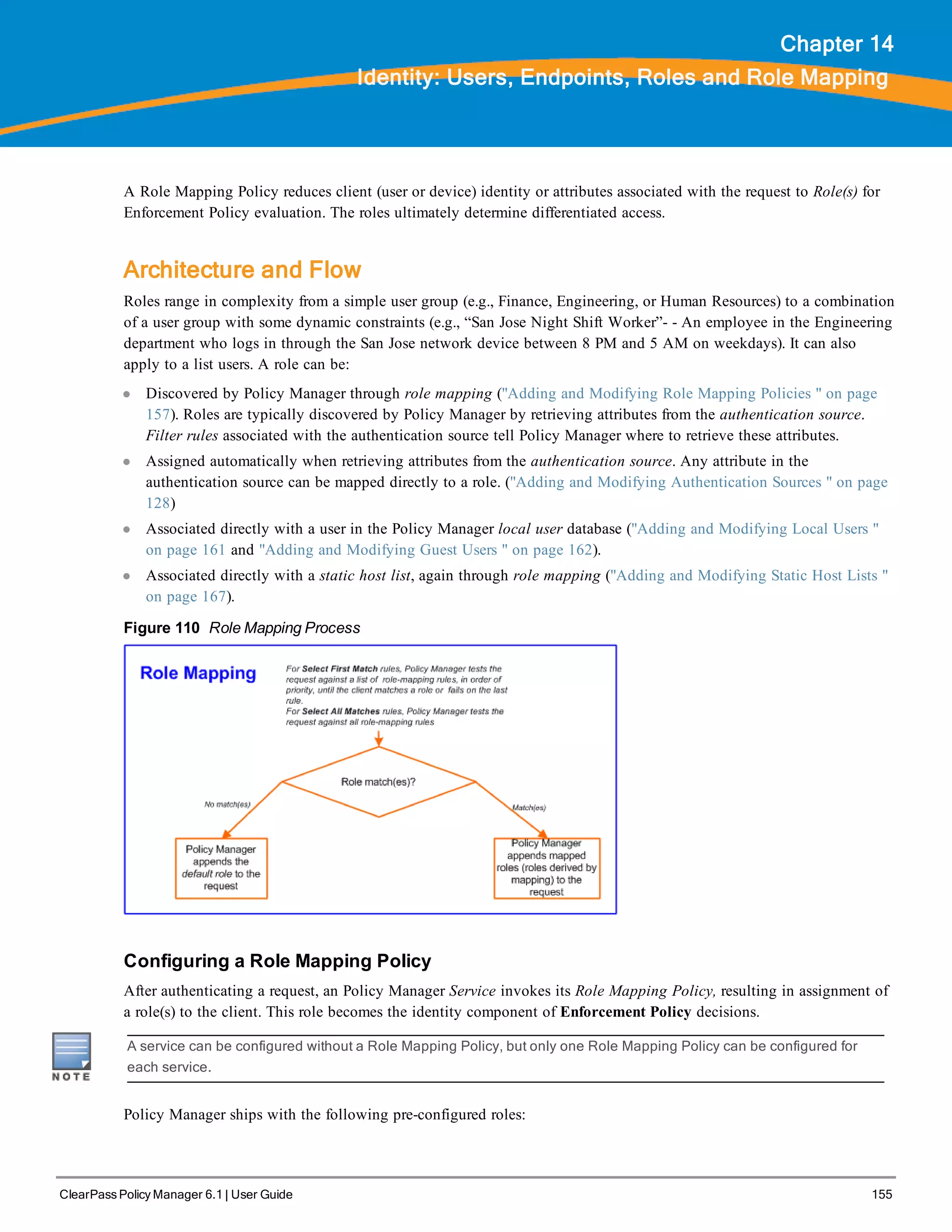 ClearPass Policy Manager 6.1 | User Guide 155
Chapter 14
Identity: Users, Endpoints, Roles and Role Mapping
A Role Mapping Policy reduces client (user or device) identity or attributes associated with the request to Role(s) for
Enforcement Policy evaluation. The roles ultimately determine differentiated access.
Architecture and Flow
Roles range in complexity from a simple user group (e.g., Finance, Engineering, or Human Resources) to a combination
of a user group with some dynamic constraints (e.g., “San Jose Night Shift Worker”- - An employee in the Engineering
department who logs in through the San Jose network device between 8 PM and 5 AM on weekdays). It can also
apply to a list users. A role can be:
l Discovered by Policy Manager through role mapping ("Adding and Modifying Role Mapping Policies " on page
157). Roles are typically discovered by Policy Manager by retrieving attributes from the authentication source.
Filter rules associated with the authentication source tell Policy Manager where to retrieve these attributes.
l Assigned automatically when retrieving attributes from the authentication source. Any attribute in the
authentication source can be mapped directly to a role. ("Adding and Modifying Authentication Sources " on page
128)
l Associated directly with a user in the Policy Manager local user database ("Adding and Modifying Local Users "
on page 161 and "Adding and Modifying Guest Users " on page 162).
l Associated directly with a static host list, again through role mapping ("Adding and Modifying Static Host Lists "
on page 167).
Figure 110 Role Mapping Process
Configuring a Role Mapping Policy
After authenticating a request, an Policy Manager Service invokes its Role Mapping Policy, resulting in assignment of
a role(s) to the client. This role becomes the identity component of Enforcement Policy decisions.
A service can be configured without a Role Mapping Policy, but only one Role Mapping Policy can be configured for
each service.
Policy Manager ships with the following pre-configured roles:
 