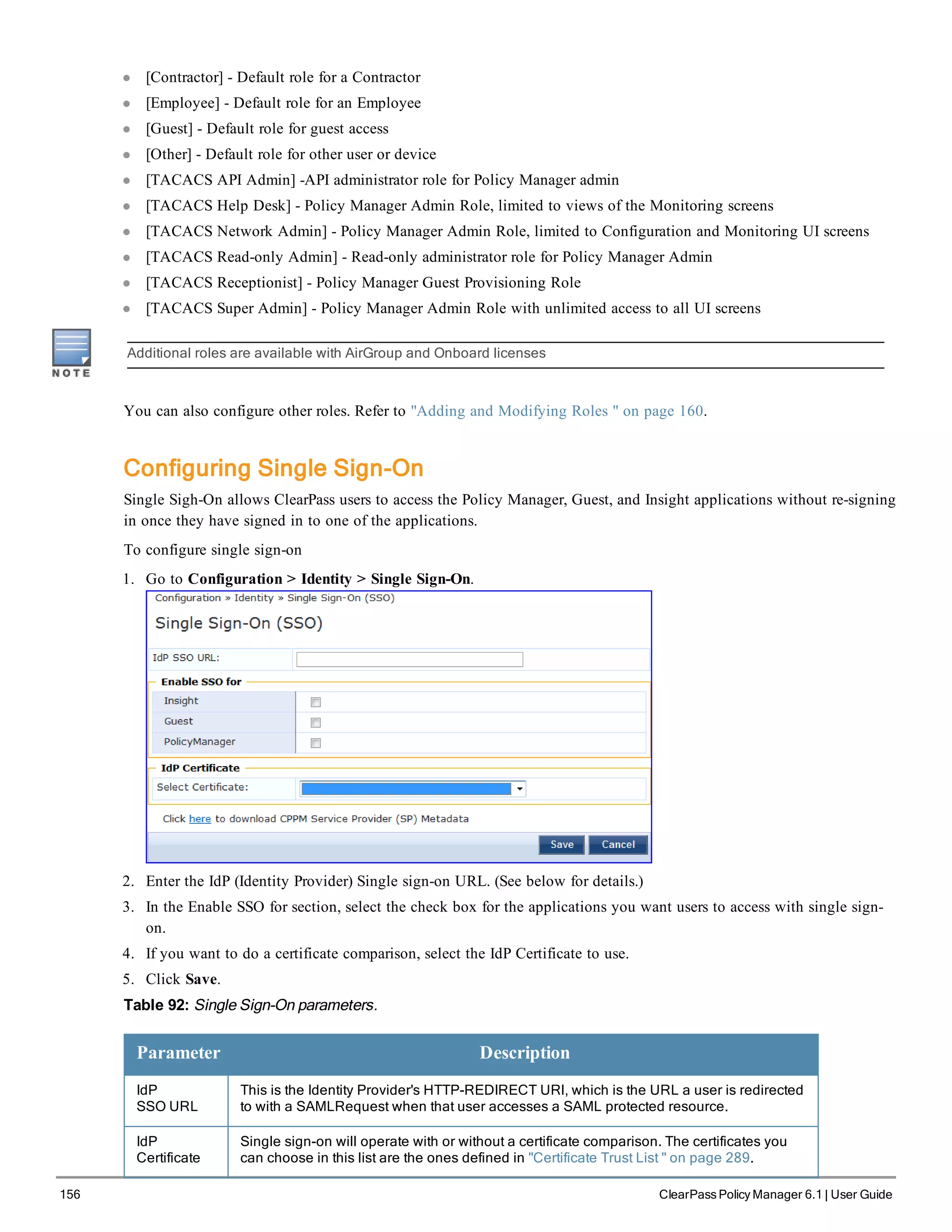 156 ClearPass Policy Manager 6.1 | User Guide
l [Contractor] - Default role for a Contractor
l [Employee] - Default role for an Employee
l [Guest] - Default role for guest access
l [Other] - Default role for other user or device
l [TACACS API Admin] -API administrator role for Policy Manager admin
l [TACACS Help Desk] - Policy Manager Admin Role, limited to views of the Monitoring screens
l [TACACS Network Admin] - Policy Manager Admin Role, limited to Configuration and Monitoring UI screens
l [TACACS Read-only Admin] - Read-only administrator role for Policy Manager Admin
l [TACACS Receptionist] - Policy Manager Guest Provisioning Role
l [TACACS Super Admin] - Policy Manager Admin Role with unlimited access to all UI screens
Additional roles are available with AirGroup and Onboard licenses
You can also configure other roles. Refer to "Adding and Modifying Roles " on page 160.
Configuring Single Sign-On
Single Sigh-On allows ClearPass users to access the Policy Manager, Guest, and Insight applications without re-signing
in once they have signed in to one of the applications.
To configure single sign-on
1. Go to Configuration > Identity > Single Sign-On.
2. Enter the IdP (Identity Provider) Single sign-on URL. (See below for details.)
3. In the Enable SSO for section, select the check box for the applications you want users to access with single sign-
on.
4. If you want to do a certificate comparison, select the IdP Certificate to use.
5. Click Save.
Table 92: Single Sign-On parameters.
Parameter Description
IdP
SSO URL
This is the Identity Provider's HTTP-REDIRECT URl, which is the URL a user is redirected
to with a SAMLRequest when that user accesses a SAML protected resource.
IdP
Certificate
Single sign-on will operate with or without a certificate comparison. The certificates you
can choose in this list are the ones defined in "Certificate Trust List " on page 289.
 