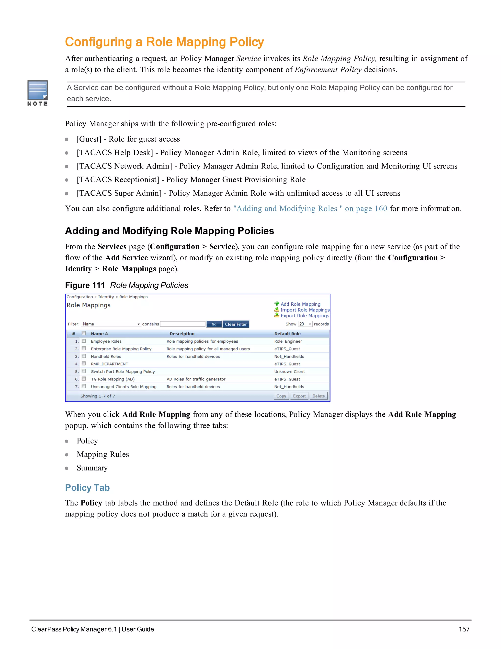 Configuring a Role Mapping Policy
After authenticating a request, an Policy Manager Service invokes its Role Mapping Policy, resulting in assignment of
a role(s) to the client. This role becomes the identity component of Enforcement Policy decisions.
A Service can be configured without a Role Mapping Policy, but only one Role Mapping Policy can be configured for
each service.
Policy Manager ships with the following pre-configured roles:
l [Guest] - Role for guest access
l [TACACS Help Desk] - Policy Manager Admin Role, limited to views of the Monitoring screens
l [TACACS Network Admin] - Policy Manager Admin Role, limited to Configuration and Monitoring UI screens
l [TACACS Receptionist] - Policy Manager Guest Provisioning Role
l [TACACS Super Admin] - Policy Manager Admin Role with unlimited access to all UI screens
You can also configure additional roles. Refer to "Adding and Modifying Roles " on page 160 for more information.
Adding and Modifying Role Mapping Policies
From the Services page (Configuration > Service), you can configure role mapping for a new service (as part of the
flow of the Add Service wizard), or modify an existing role mapping policy directly (from the Configuration >
Identity > Role Mappings page).
Figure 111 Role Mapping Policies
When you click Add Role Mapping from any of these locations, Policy Manager displays the Add Role Mapping
popup, which contains the following three tabs:
l Policy
l Mapping Rules
l Summary
Policy Tab
The Policy tab labels the method and defines the Default Role (the role to which Policy Manager defaults if the
mapping policy does not produce a match for a given request).
ClearPass Policy Manager 6.1 | User Guide 157
 