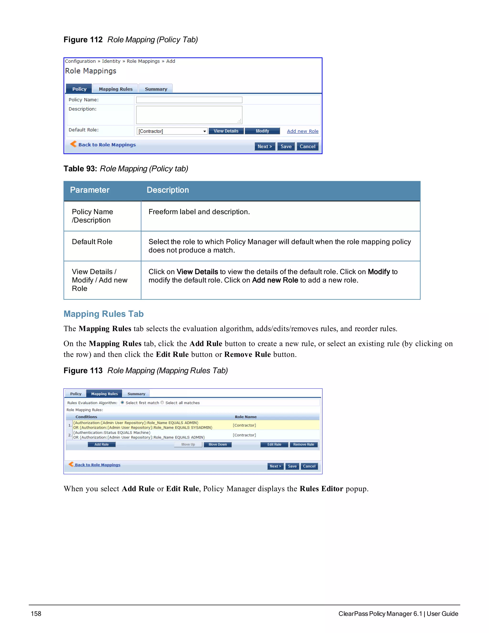 158 ClearPass Policy Manager 6.1 | User Guide
Figure 112 Role Mapping (Policy Tab)
Table 93: Role Mapping (Policy tab)
Parameter Description
Policy Name
/Description
Freeform label and description.
Default Role Select the role to which Policy Manager will default when the role mapping policy
does not produce a match.
View Details /
Modify / Add new
Role
Click on View Details to view the details of the default role. Click on Modify to
modify the default role. Click on Add new Role to add a new role.
Mapping Rules Tab
The Mapping Rules tab selects the evaluation algorithm, adds/edits/removes rules, and reorder rules.
On the Mapping Rules tab, click the Add Rule button to create a new rule, or select an existing rule (by clicking on
the row) and then click the Edit Rule button or Remove Rule button.
Figure 113 Role Mapping (Mapping Rules Tab)
When you select Add Rule or Edit Rule, Policy Manager displays the Rules Editor popup.
 