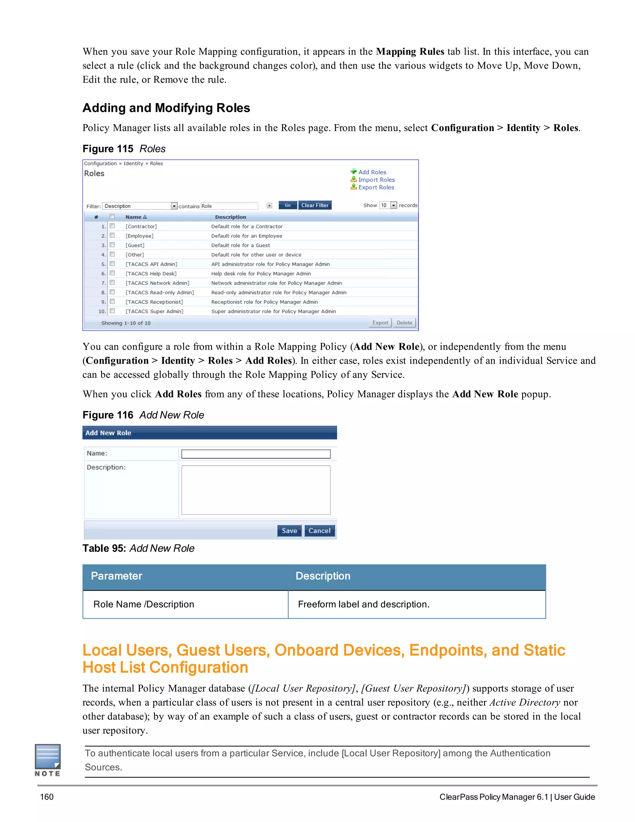 160 ClearPass Policy Manager 6.1 | User Guide
When you save your Role Mapping configuration, it appears in the Mapping Rules tab list. In this interface, you can
select a rule (click and the background changes color), and then use the various widgets to Move Up, Move Down,
Edit the rule, or Remove the rule.
Adding and Modifying Roles
Policy Manager lists all available roles in the Roles page. From the menu, select Configuration > Identity > Roles.
Figure 115 Roles
You can configure a role from within a Role Mapping Policy (Add New Role), or independently from the menu
(Configuration > Identity > Roles > Add Roles). In either case, roles exist independently of an individual Service and
can be accessed globally through the Role Mapping Policy of any Service.
When you click Add Roles from any of these locations, Policy Manager displays the Add New Role popup.
Figure 116 Add New Role
Table 95: Add New Role
Parameter Description
Role Name /Description Freeform label and description.
Local Users, Guest Users, Onboard Devices, Endpoints, and Static
Host List Configuration
The internal Policy Manager database ([Local User Repository], [Guest User Repository]) supports storage of user
records, when a particular class of users is not present in a central user repository (e.g., neither Active Directory nor
other database); by way of an example of such a class of users, guest or contractor records can be stored in the local
user repository.
To authenticate local users from a particular Service, include [Local User Repository] among the Authentication
Sources.
 