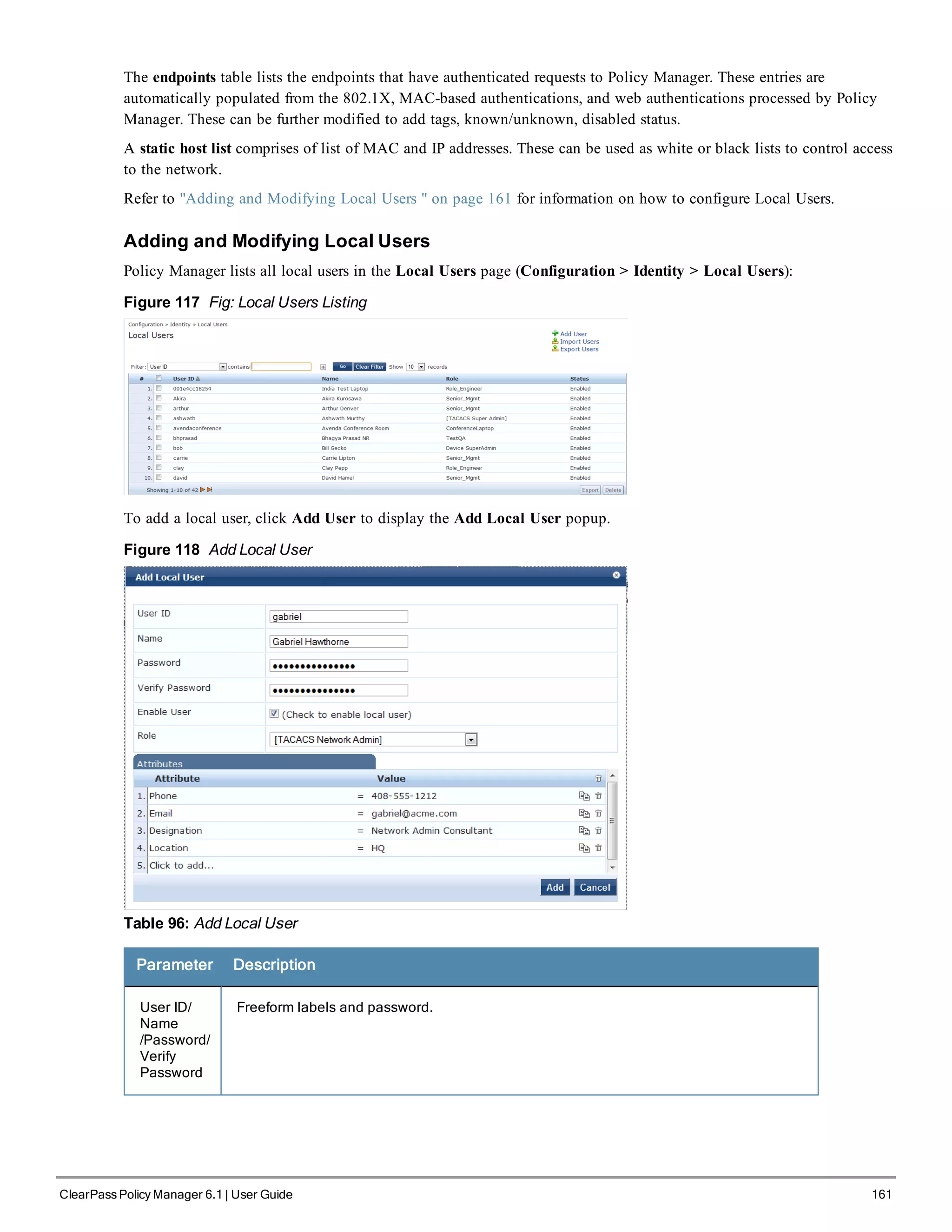 The endpoints table lists the endpoints that have authenticated requests to Policy Manager. These entries are
automatically populated from the 802.1X, MAC-based authentications, and web authentications processed by Policy
Manager. These can be further modified to add tags, known/unknown, disabled status.
A static host list comprises of list of MAC and IP addresses. These can be used as white or black lists to control access
to the network.
Refer to "Adding and Modifying Local Users " on page 161 for information on how to configure Local Users.
Adding and Modifying Local Users
Policy Manager lists all local users in the Local Users page (Configuration > Identity > Local Users):
Figure 117 Fig: Local Users Listing
To add a local user, click Add User to display the Add Local User popup.
Figure 118 Add Local User
Table 96: Add Local User
Parameter Description
User ID/
Name
/Password/
Verify
Password
Freeform labels and password.
ClearPass Policy Manager 6.1 | User Guide 161
 