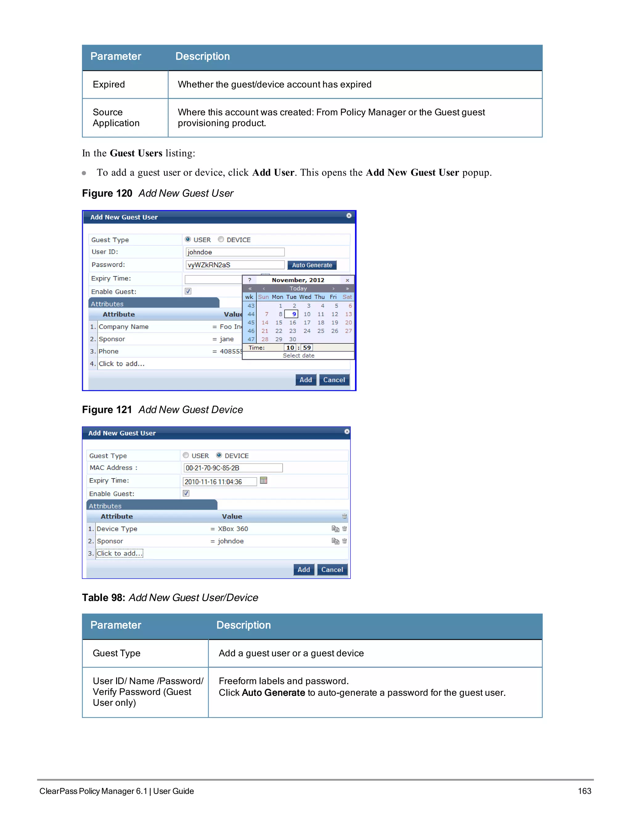 Parameter Description
Expired Whether the guest/device account has expired
Source
Application
Where this account was created: From Policy Manager or the Guest guest
provisioning product.
In the Guest Users listing:
l To add a guest user or device, click Add User. This opens the Add New Guest User popup.
Figure 120 Add New Guest User
Figure 121 Add New Guest Device
Table 98: Add New Guest User/Device
Parameter Description
Guest Type Add a guest user or a guest device
User ID/ Name /Password/
Verify Password (Guest
User only)
Freeform labels and password.
Click Auto Generate to auto-generate a password for the guest user.
ClearPass Policy Manager 6.1 | User Guide 163
 