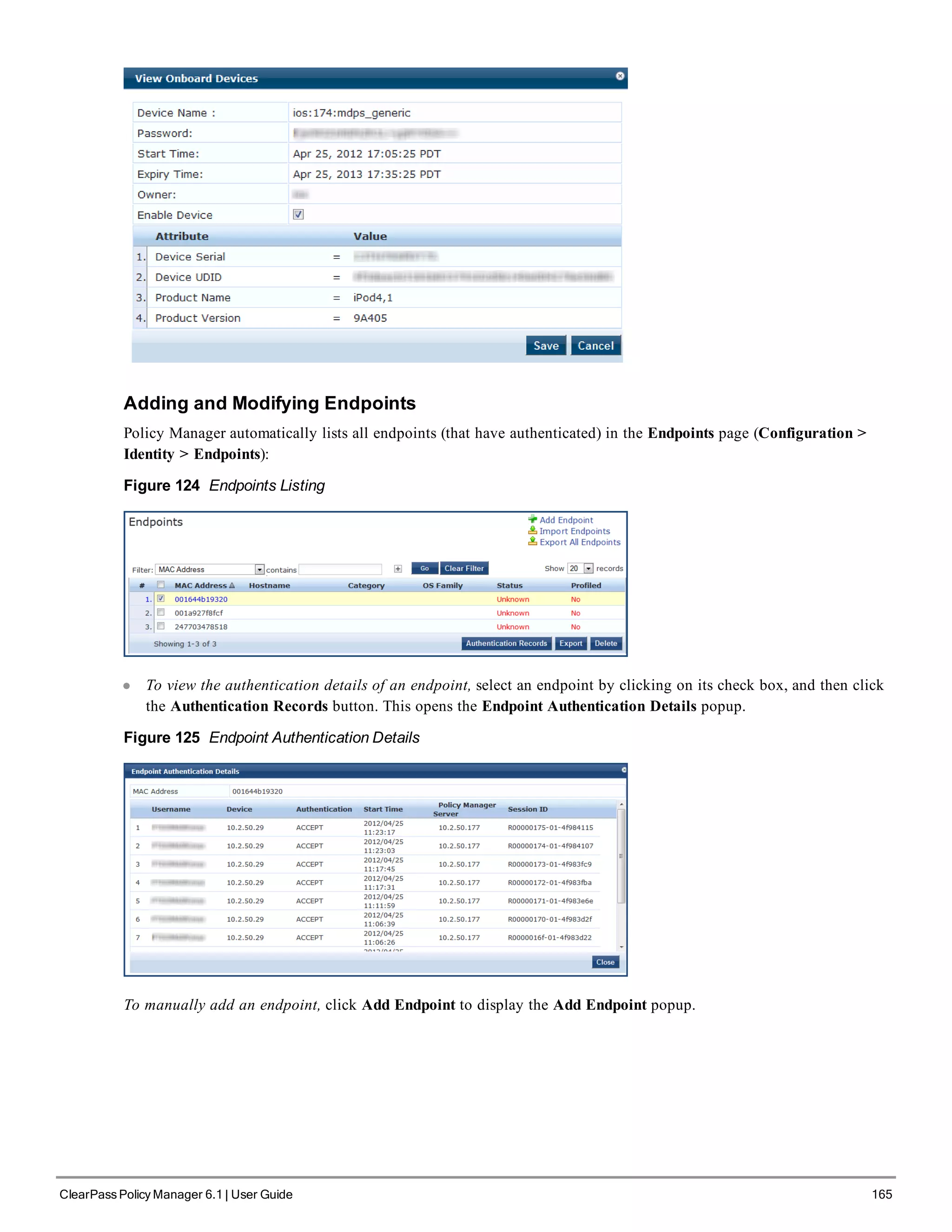 Adding and Modifying Endpoints
Policy Manager automatically lists all endpoints (that have authenticated) in the Endpoints page (Configuration >
Identity > Endpoints):
Figure 124 Endpoints Listing
l To view the authentication details of an endpoint, select an endpoint by clicking on its check box, and then click
the Authentication Records button. This opens the Endpoint Authentication Details popup.
Figure 125 Endpoint Authentication Details
To manually add an endpoint, click Add Endpoint to display the Add Endpoint popup.
ClearPass Policy Manager 6.1 | User Guide 165
 