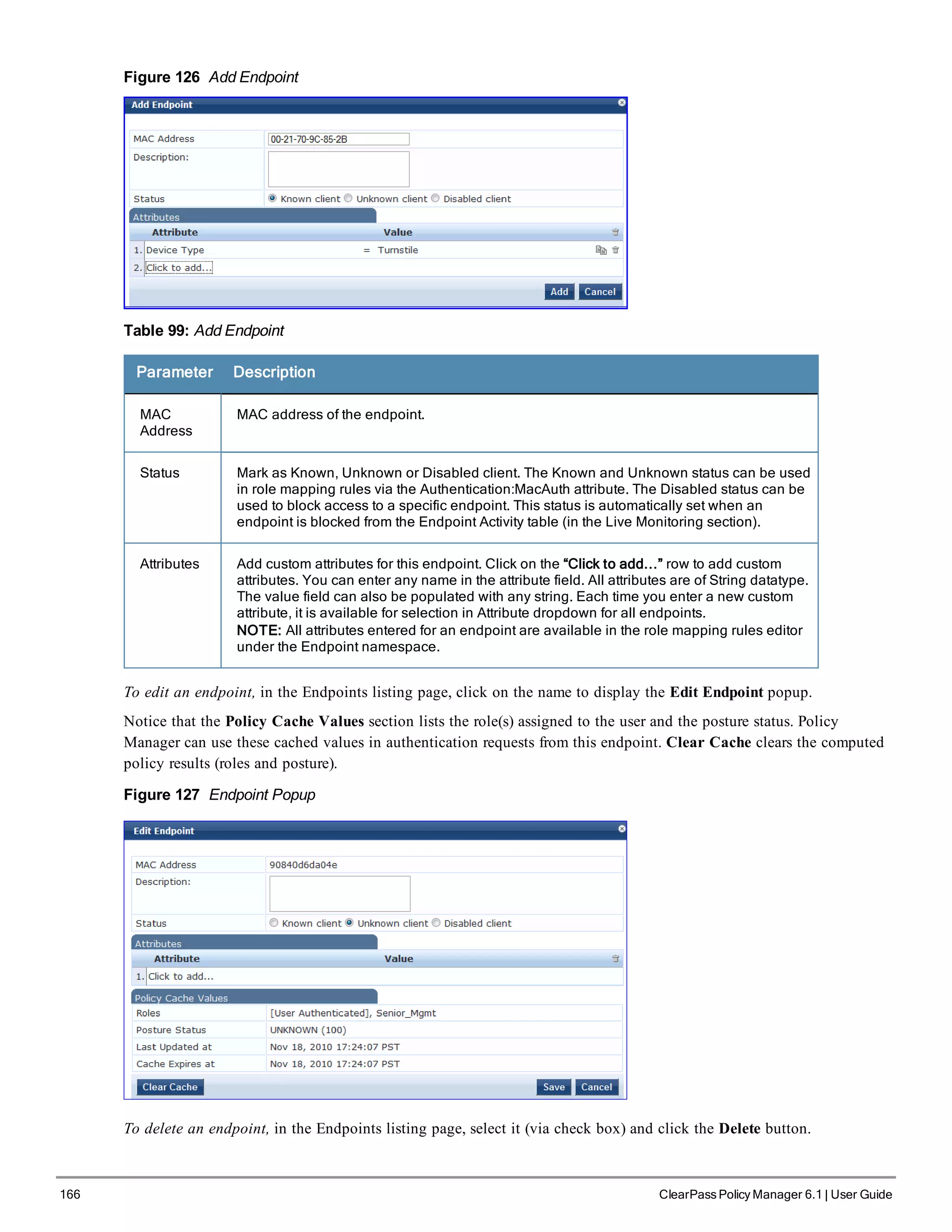 166 ClearPass Policy Manager 6.1 | User Guide
Figure 126 Add Endpoint
Table 99: Add Endpoint
Parameter Description
MAC
Address
MAC address of the endpoint.
Status Mark as Known, Unknown or Disabled client. The Known and Unknown status can be used
in role mapping rules via the Authentication:MacAuth attribute. The Disabled status can be
used to block access to a specific endpoint. This status is automatically set when an
endpoint is blocked from the Endpoint Activity table (in the Live Monitoring section).
Attributes Add custom attributes for this endpoint. Click on the “Click to add...” row to add custom
attributes. You can enter any name in the attribute field. All attributes are of String datatype.
The value field can also be populated with any string. Each time you enter a new custom
attribute, it is available for selection in Attribute dropdown for all endpoints.
NOTE: All attributes entered for an endpoint are available in the role mapping rules editor
under the Endpoint namespace.
To edit an endpoint, in the Endpoints listing page, click on the name to display the Edit Endpoint popup.
Notice that the Policy Cache Values section lists the role(s) assigned to the user and the posture status. Policy
Manager can use these cached values in authentication requests from this endpoint. Clear Cache clears the computed
policy results (roles and posture).
Figure 127 Endpoint Popup
To delete an endpoint, in the Endpoints listing page, select it (via check box) and click the Delete button.
 