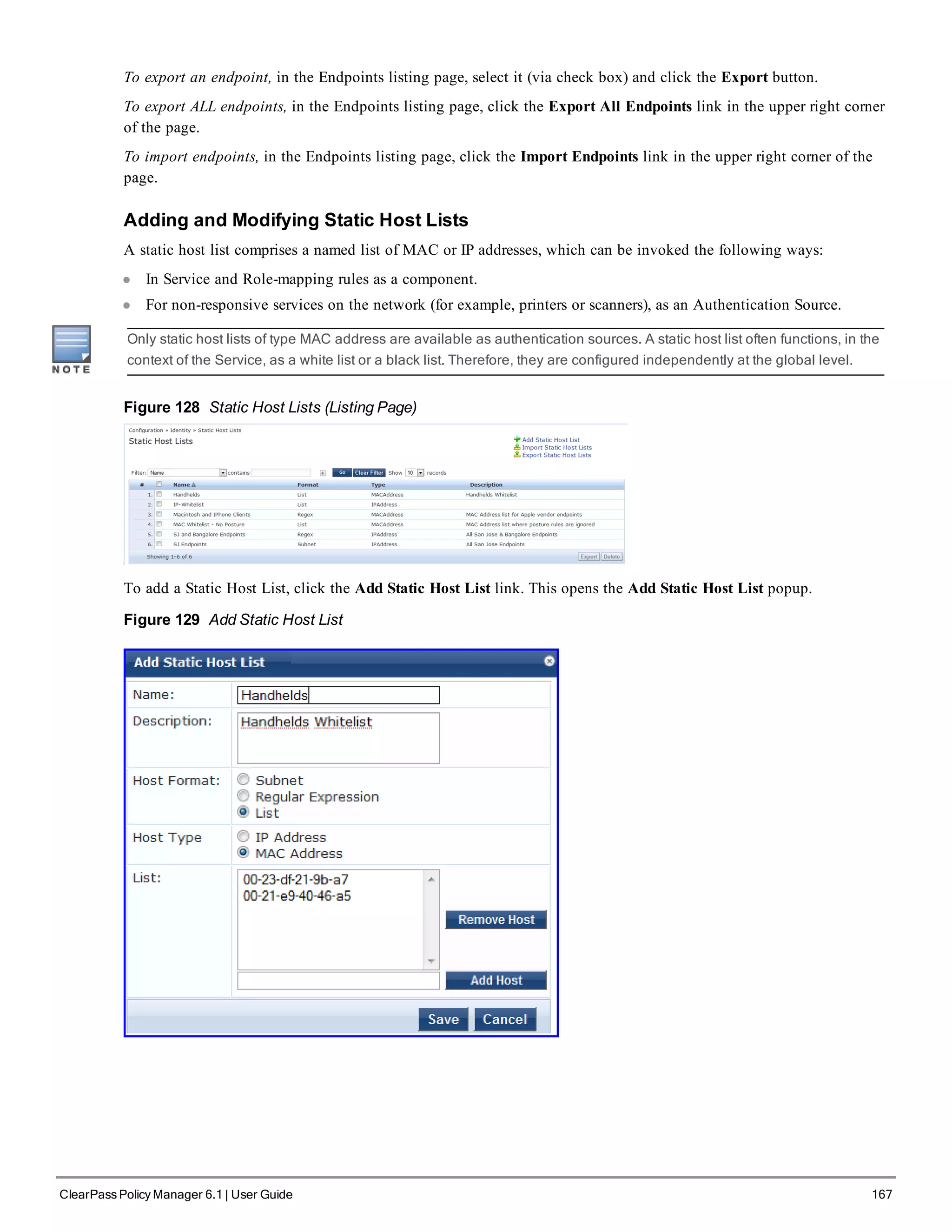 To export an endpoint, in the Endpoints listing page, select it (via check box) and click the Export button.
To export ALL endpoints, in the Endpoints listing page, click the Export All Endpoints link in the upper right corner
of the page.
To import endpoints, in the Endpoints listing page, click the Import Endpoints link in the upper right corner of the
page.
Adding and Modifying Static Host Lists
A static host list comprises a named list of MAC or IP addresses, which can be invoked the following ways:
l In Service and Role-mapping rules as a component.
l For non-responsive services on the network (for example, printers or scanners), as an Authentication Source.
Only static host lists of type MAC address are available as authentication sources. A static host list often functions, in the
context of the Service, as a white list or a black list. Therefore, they are configured independently at the global level.
Figure 128 Static Host Lists (Listing Page)
To add a Static Host List, click the Add Static Host List link. This opens the Add Static Host List popup.
Figure 129 Add Static Host List
ClearPass Policy Manager 6.1 | User Guide 167
 