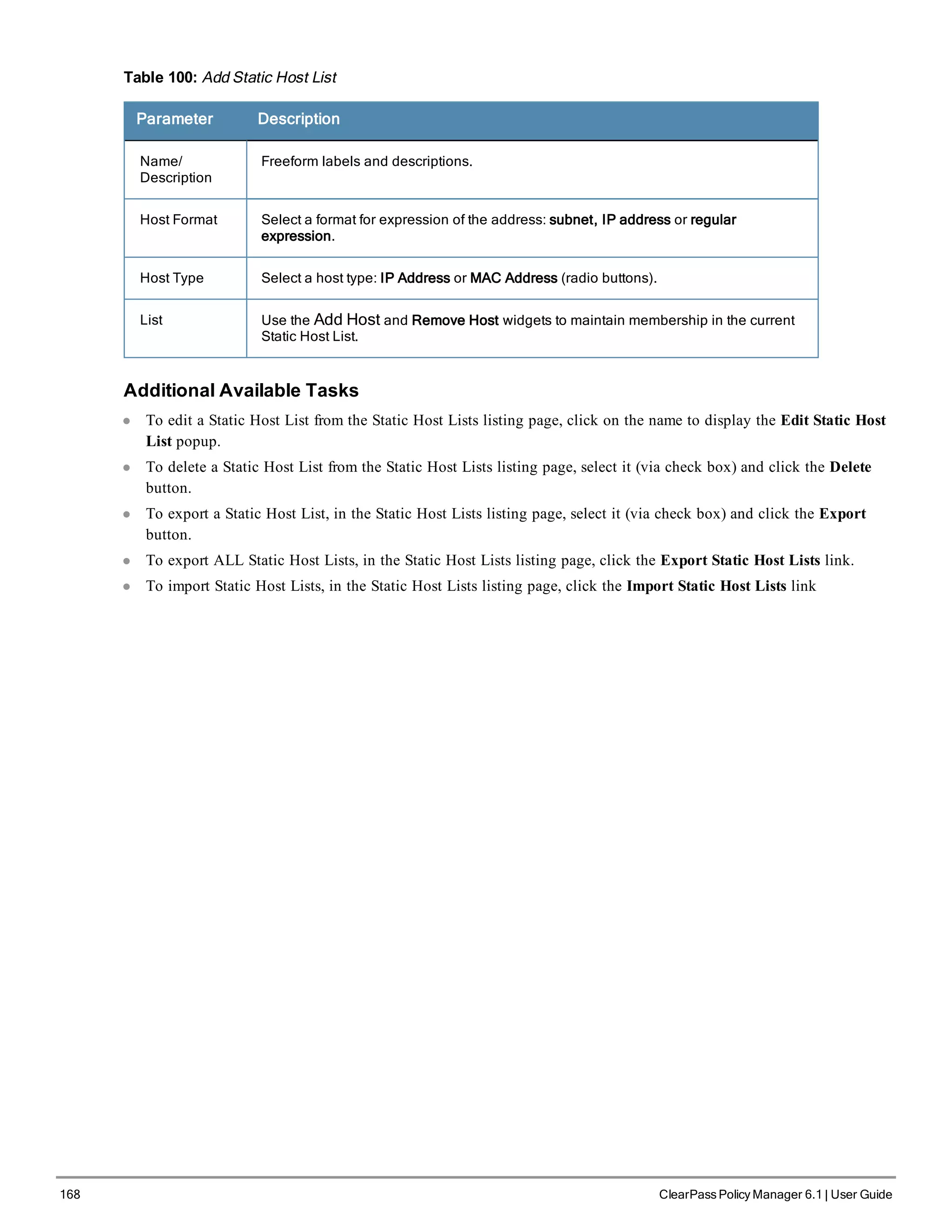 168 ClearPass Policy Manager 6.1 | User Guide
Table 100: Add Static Host List
Parameter Description
Name/
Description
Freeform labels and descriptions.
Host Format Select a format for expression of the address: subnet, IP address or regular
expression.
Host Type Select a host type: IP Address or MAC Address (radio buttons).
List Use the Add Host and Remove Host widgets to maintain membership in the current
Static Host List.
Additional Available Tasks
l To edit a Static Host List from the Static Host Lists listing page, click on the name to display the Edit Static Host
List popup.
l To delete a Static Host List from the Static Host Lists listing page, select it (via check box) and click the Delete
button.
l To export a Static Host List, in the Static Host Lists listing page, select it (via check box) and click the Export
button.
l To export ALL Static Host Lists, in the Static Host Lists listing page, click the Export Static Host Lists link.
l To import Static Host Lists, in the Static Host Lists listing page, click the Import Static Host Lists link
 