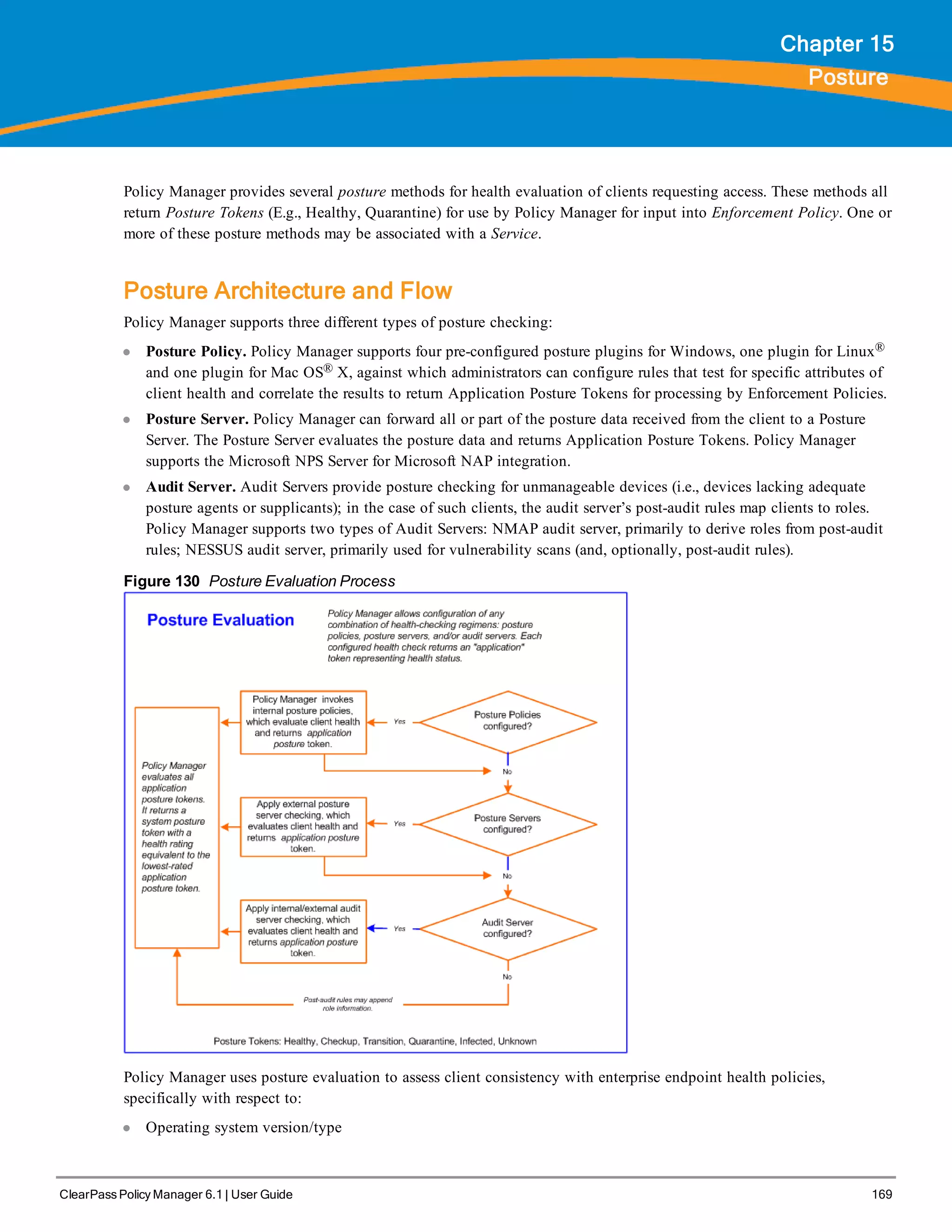 ClearPass Policy Manager 6.1 | User Guide 169
Chapter 15
Posture
Policy Manager provides several posture methods for health evaluation of clients requesting access. These methods all
return Posture Tokens (E.g., Healthy, Quarantine) for use by Policy Manager for input into Enforcement Policy. One or
more of these posture methods may be associated with a Service.
Posture Architecture and Flow
Policy Manager supports three different types of posture checking:
l Posture Policy. Policy Manager supports four pre-configured posture plugins for Windows, one plugin for Linux®
and one plugin for Mac OS® X, against which administrators can configure rules that test for specific attributes of
client health and correlate the results to return Application Posture Tokens for processing by Enforcement Policies.
l Posture Server. Policy Manager can forward all or part of the posture data received from the client to a Posture
Server. The Posture Server evaluates the posture data and returns Application Posture Tokens. Policy Manager
supports the Microsoft NPS Server for Microsoft NAP integration.
l Audit Server. Audit Servers provide posture checking for unmanageable devices (i.e., devices lacking adequate
posture agents or supplicants); in the case of such clients, the audit server’s post-audit rules map clients to roles.
Policy Manager supports two types of Audit Servers: NMAP audit server, primarily to derive roles from post-audit
rules; NESSUS audit server, primarily used for vulnerability scans (and, optionally, post-audit rules).
Figure 130 Posture Evaluation Process
Policy Manager uses posture evaluation to assess client consistency with enterprise endpoint health policies,
specifically with respect to:
l Operating system version/type
 