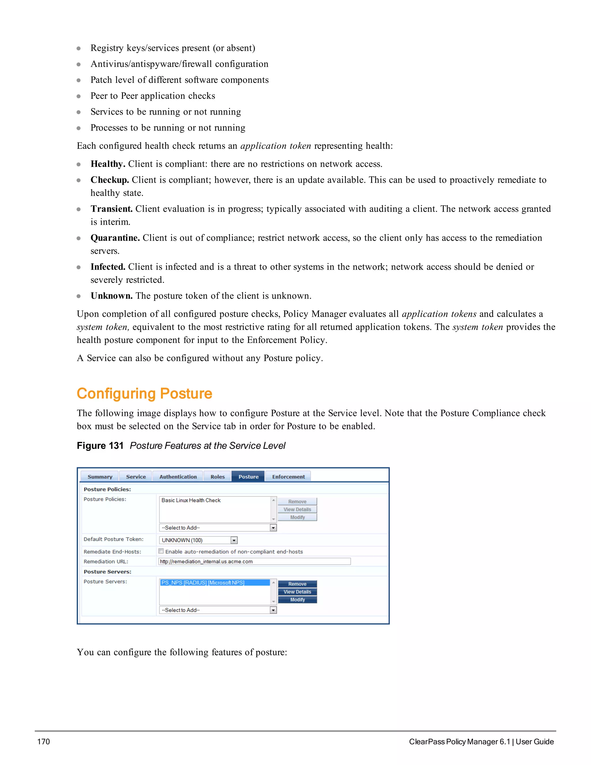 170 ClearPass Policy Manager 6.1 | User Guide
l Registry keys/services present (or absent)
l Antivirus/antispyware/firewall configuration
l Patch level of different software components
l Peer to Peer application checks
l Services to be running or not running
l Processes to be running or not running
Each configured health check returns an application token representing health:
l Healthy. Client is compliant: there are no restrictions on network access.
l Checkup. Client is compliant; however, there is an update available. This can be used to proactively remediate to
healthy state.
l Transient. Client evaluation is in progress; typically associated with auditing a client. The network access granted
is interim.
l Quarantine. Client is out of compliance; restrict network access, so the client only has access to the remediation
servers.
l Infected. Client is infected and is a threat to other systems in the network; network access should be denied or
severely restricted.
l Unknown. The posture token of the client is unknown.
Upon completion of all configured posture checks, Policy Manager evaluates all application tokens and calculates a
system token, equivalent to the most restrictive rating for all returned application tokens. The system token provides the
health posture component for input to the Enforcement Policy.
A Service can also be configured without any Posture policy.
Configuring Posture
The following image displays how to configure Posture at the Service level. Note that the Posture Compliance check
box must be selected on the Service tab in order for Posture to be enabled.
Figure 131 Posture Features at the Service Level
You can configure the following features of posture:
 