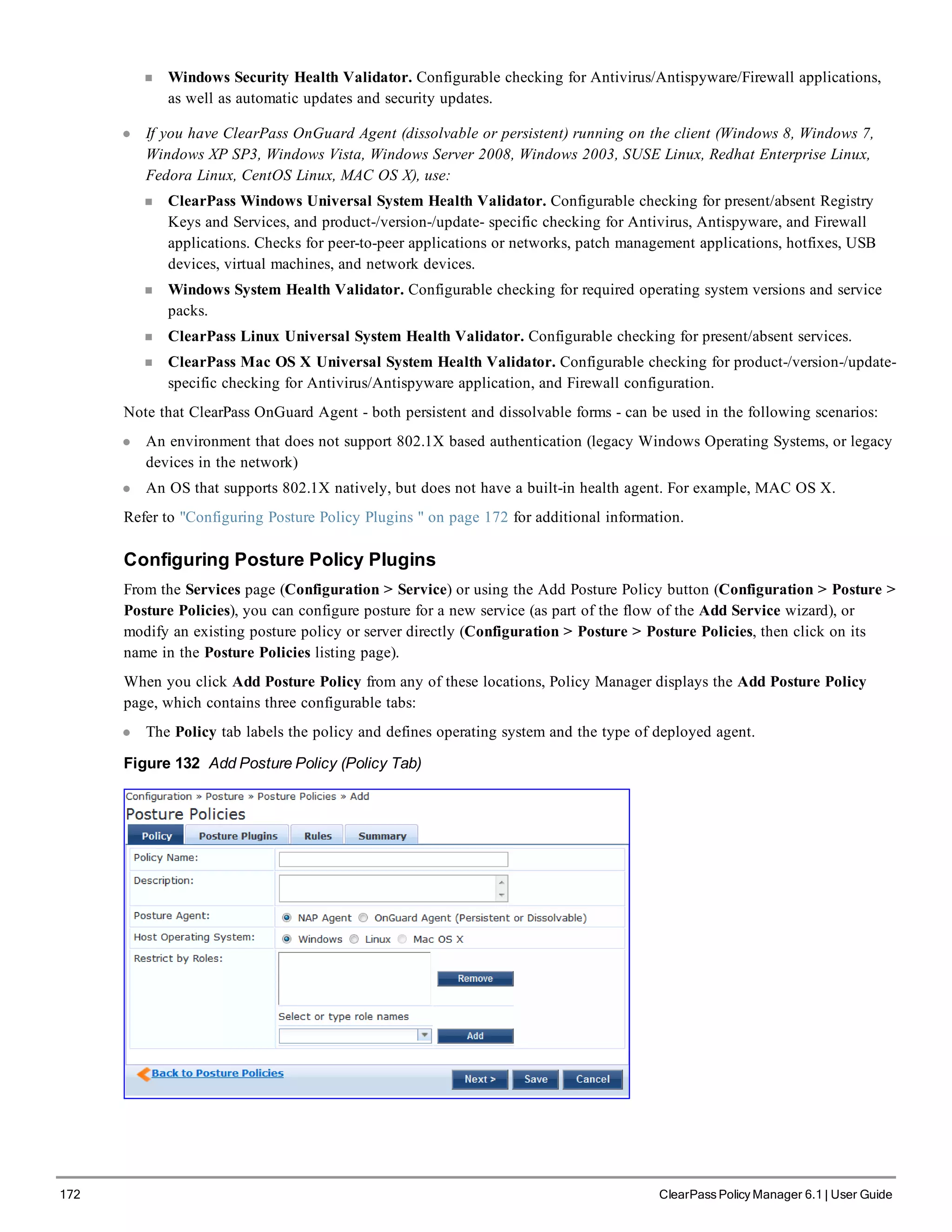 172 ClearPass Policy Manager 6.1 | User Guide
n Windows Security Health Validator. Configurable checking for Antivirus/Antispyware/Firewall applications,
as well as automatic updates and security updates.
l If you have ClearPass OnGuard Agent (dissolvable or persistent) running on the client (Windows 8, Windows 7,
Windows XP SP3, Windows Vista, Windows Server 2008, Windows 2003, SUSE Linux, Redhat Enterprise Linux,
Fedora Linux, CentOS Linux, MAC OS X), use:
n ClearPass Windows Universal System Health Validator. Configurable checking for present/absent Registry
Keys and Services, and product-/version-/update- specific checking for Antivirus, Antispyware, and Firewall
applications. Checks for peer-to-peer applications or networks, patch management applications, hotfixes, USB
devices, virtual machines, and network devices.
n Windows System Health Validator. Configurable checking for required operating system versions and service
packs.
n ClearPass Linux Universal System Health Validator. Configurable checking for present/absent services.
n ClearPass Mac OS X Universal System Health Validator. Configurable checking for product-/version-/update-
specific checking for Antivirus/Antispyware application, and Firewall configuration.
Note that ClearPass OnGuard Agent - both persistent and dissolvable forms - can be used in the following scenarios:
l An environment that does not support 802.1X based authentication (legacy Windows Operating Systems, or legacy
devices in the network)
l An OS that supports 802.1X natively, but does not have a built-in health agent. For example, MAC OS X.
Refer to "Configuring Posture Policy Plugins " on page 172 for additional information.
Configuring Posture Policy Plugins
From the Services page (Configuration > Service) or using the Add Posture Policy button (Configuration > Posture >
Posture Policies), you can configure posture for a new service (as part of the flow of the Add Service wizard), or
modify an existing posture policy or server directly (Configuration > Posture > Posture Policies, then click on its
name in the Posture Policies listing page).
When you click Add Posture Policy from any of these locations, Policy Manager displays the Add Posture Policy
page, which contains three configurable tabs:
l The Policy tab labels the policy and defines operating system and the type of deployed agent.
Figure 132 Add Posture Policy (Policy Tab)
 
