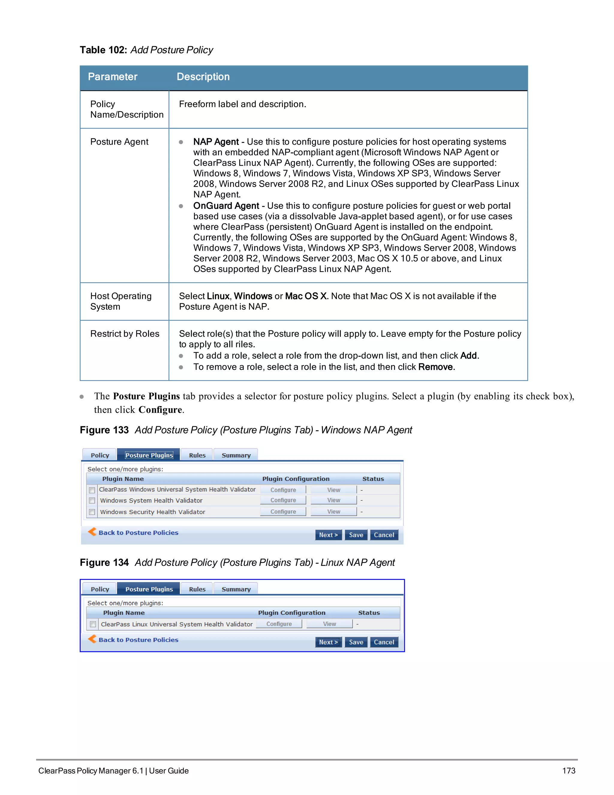 Table 102: Add Posture Policy
Parameter Description
Policy
Name/Description
Freeform label and description.
Posture Agent l NAP Agent - Use this to configure posture policies for host operating systems
with an embedded NAP-compliant agent (Microsoft Windows NAP Agent or
ClearPass Linux NAP Agent). Currently, the following OSes are supported:
Windows 8, Windows 7, Windows Vista, Windows XP SP3, Windows Server
2008, Windows Server 2008 R2, and Linux OSes supported by ClearPass Linux
NAP Agent.
l OnGuard Agent - Use this to configure posture policies for guest or web portal
based use cases (via a dissolvable Java-applet based agent), or for use cases
where ClearPass (persistent) OnGuard Agent is installed on the endpoint.
Currently, the following OSes are supported by the OnGuard Agent: Windows 8,
Windows 7, Windows Vista, Windows XP SP3, Windows Server 2008, Windows
Server 2008 R2, Windows Server 2003, Mac OS X 10.5 or above, and Linux
OSes supported by ClearPass Linux NAP Agent.
Host Operating
System
Select Linux, Windows or Mac OS X. Note that Mac OS X is not available if the
Posture Agent is NAP.
Restrict by Roles Select role(s) that the Posture policy will apply to. Leave empty for the Posture policy
to apply to all riles.
l To add a role, select a role from the drop-down list, and then click Add.
l To remove a role, select a role in the list, and then click Remove.
l The Posture Plugins tab provides a selector for posture policy plugins. Select a plugin (by enabling its check box),
then click Configure.
Figure 133 Add Posture Policy (Posture Plugins Tab) - Windows NAP Agent
Figure 134 Add Posture Policy (Posture Plugins Tab) - Linux NAP Agent
ClearPass Policy Manager 6.1 | User Guide 173
 