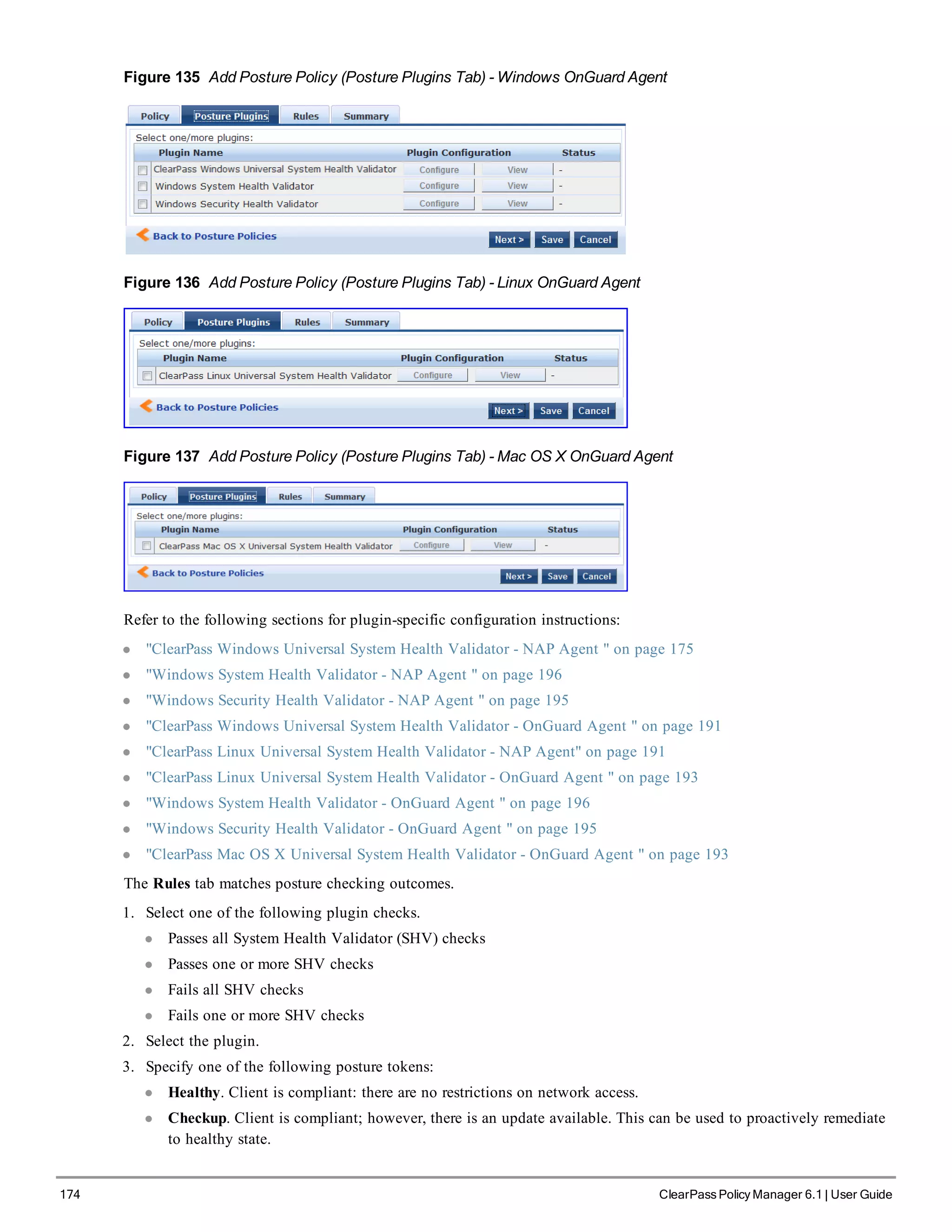 174 ClearPass Policy Manager 6.1 | User Guide
Figure 135 Add Posture Policy (Posture Plugins Tab) - Windows OnGuard Agent
Figure 136 Add Posture Policy (Posture Plugins Tab) - Linux OnGuard Agent
Figure 137 Add Posture Policy (Posture Plugins Tab) - Mac OS X OnGuard Agent
Refer to the following sections for plugin-specific configuration instructions:
l "ClearPass Windows Universal System Health Validator - NAP Agent " on page 175
l "Windows System Health Validator - NAP Agent " on page 196
l "Windows Security Health Validator - NAP Agent " on page 195
l "ClearPass Windows Universal System Health Validator - OnGuard Agent " on page 191
l "ClearPass Linux Universal System Health Validator - NAP Agent" on page 191
l "ClearPass Linux Universal System Health Validator - OnGuard Agent " on page 193
l "Windows System Health Validator - OnGuard Agent " on page 196
l "Windows Security Health Validator - OnGuard Agent " on page 195
l "ClearPass Mac OS X Universal System Health Validator - OnGuard Agent " on page 193
The Rules tab matches posture checking outcomes.
1. Select one of the following plugin checks.
l Passes all System Health Validator (SHV) checks
l Passes one or more SHV checks
l Fails all SHV checks
l Fails one or more SHV checks
2. Select the plugin.
3. Specify one of the following posture tokens:
l Healthy. Client is compliant: there are no restrictions on network access.
l Checkup. Client is compliant; however, there is an update available. This can be used to proactively remediate
to healthy state.
 