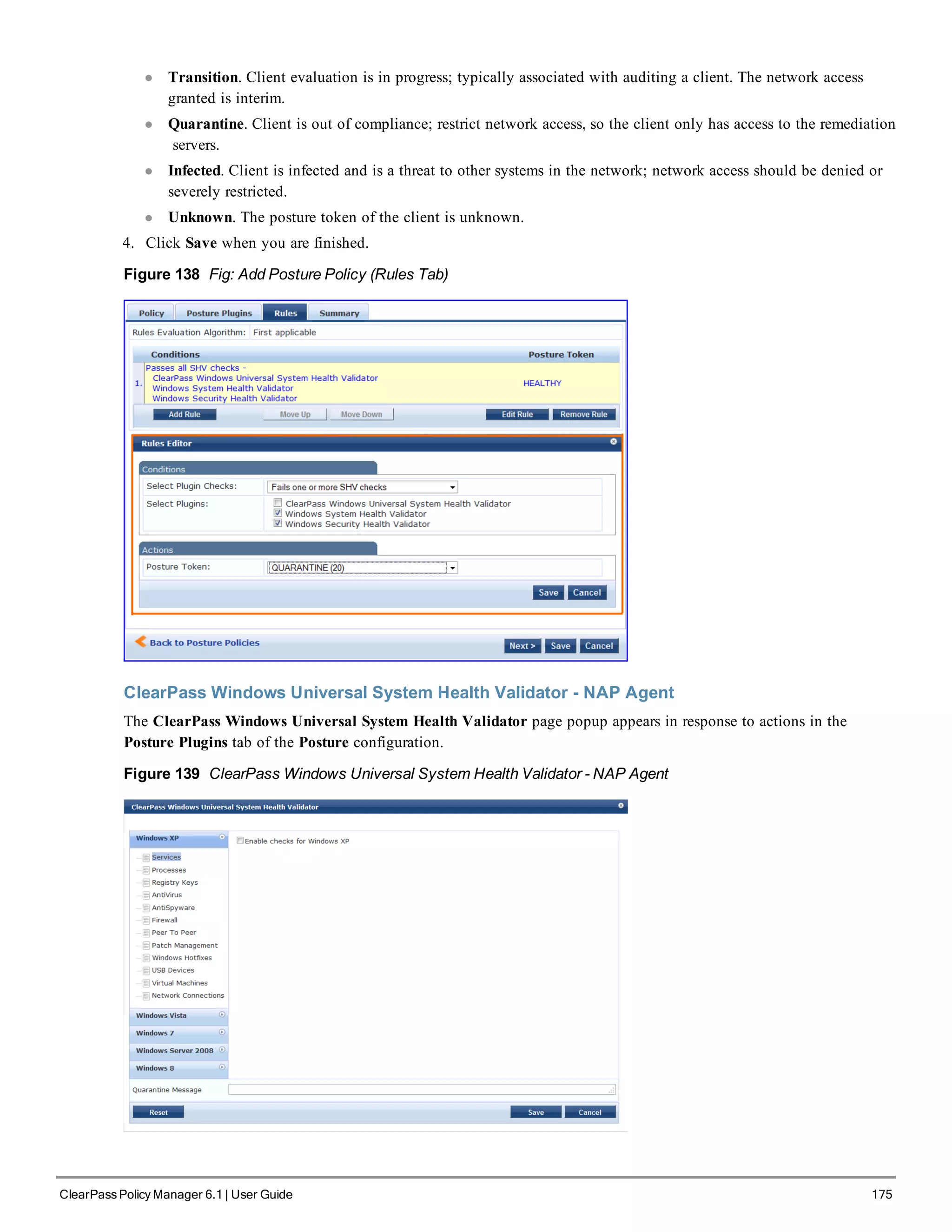 l Transition. Client evaluation is in progress; typically associated with auditing a client. The network access
granted is interim.
l Quarantine. Client is out of compliance; restrict network access, so the client only has access to the remediation
servers.
l Infected. Client is infected and is a threat to other systems in the network; network access should be denied or
severely restricted.
l Unknown. The posture token of the client is unknown.
4. Click Save when you are finished.
Figure 138 Fig: Add Posture Policy (Rules Tab)
ClearPass Windows Universal System Health Validator - NAP Agent
The ClearPass Windows Universal System Health Validator page popup appears in response to actions in the
Posture Plugins tab of the Posture configuration.
Figure 139 ClearPass Windows Universal System Health Validator - NAP Agent
ClearPass Policy Manager 6.1 | User Guide 175
 