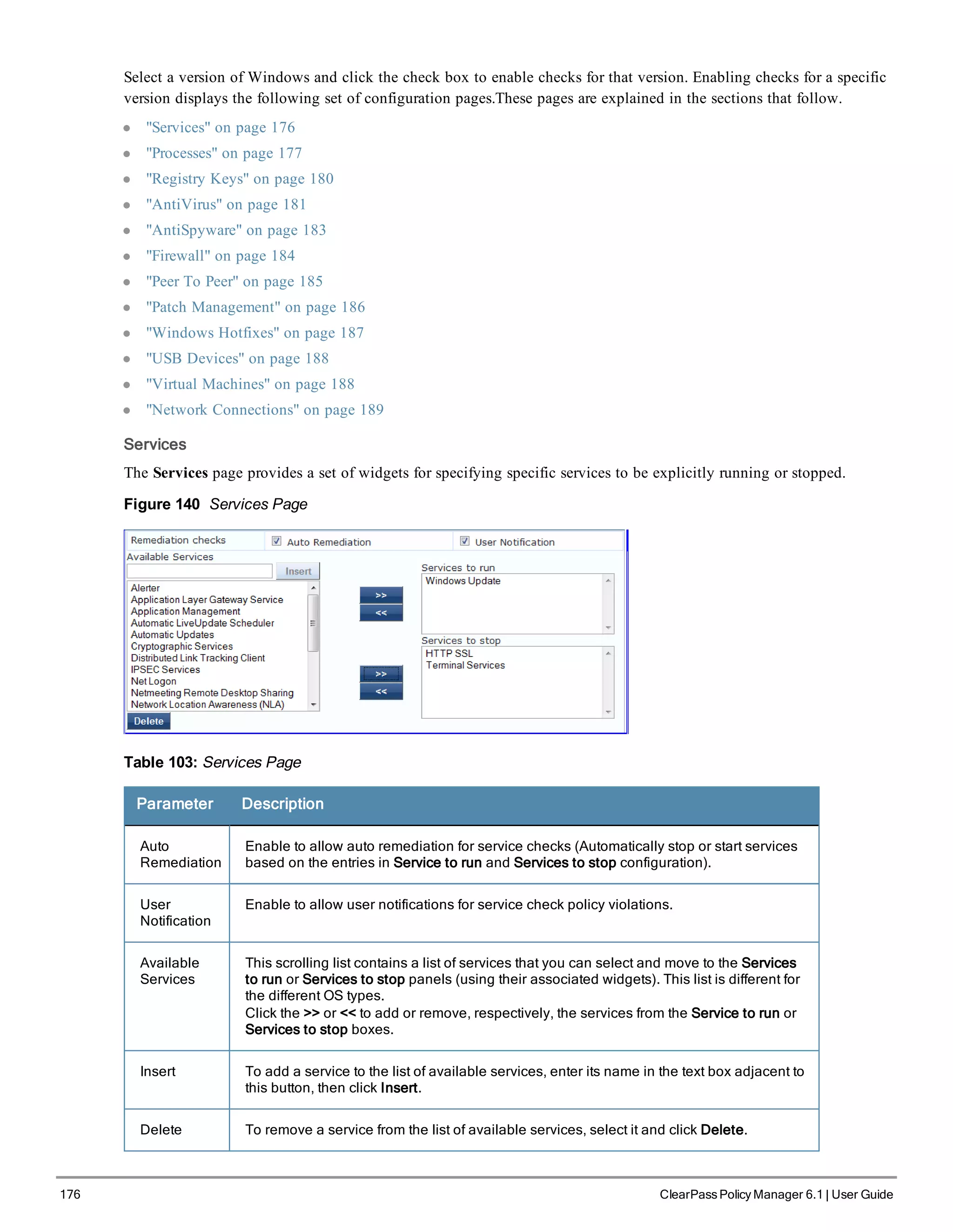 176 ClearPass Policy Manager 6.1 | User Guide
Select a version of Windows and click the check box to enable checks for that version. Enabling checks for a specific
version displays the following set of configuration pages.These pages are explained in the sections that follow.
l "Services" on page 176
l "Processes" on page 177
l "Registry Keys" on page 180
l "AntiVirus" on page 181
l "AntiSpyware" on page 183
l "Firewall" on page 184
l "Peer To Peer" on page 185
l "Patch Management" on page 186
l "Windows Hotfixes" on page 187
l "USB Devices" on page 188
l "Virtual Machines" on page 188
l "Network Connections" on page 189
Services
The Services page provides a set of widgets for specifying specific services to be explicitly running or stopped.
Figure 140 Services Page
Table 103: Services Page
Parameter Description
Auto
Remediation
Enable to allow auto remediation for service checks (Automatically stop or start services
based on the entries in Service to run and Services to stop configuration).
User
Notification
Enable to allow user notifications for service check policy violations.
Available
Services
This scrolling list contains a list of services that you can select and move to the Services
to run or Services to stop panels (using their associated widgets). This list is different for
the different OS types.
Click the >> or << to add or remove, respectively, the services from the Service to run or
Services to stop boxes.
Insert To add a service to the list of available services, enter its name in the text box adjacent to
this button, then click Insert.
Delete To remove a service from the list of available services, select it and click Delete.
 