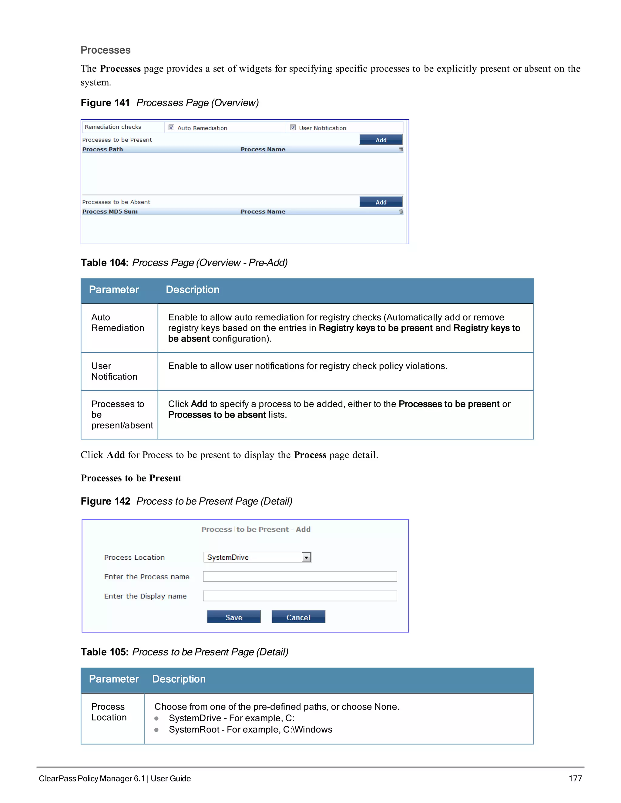 Processes
The Processes page provides a set of widgets for specifying specific processes to be explicitly present or absent on the
system.
Figure 141 Processes Page (Overview)
Table 104: Process Page (Overview - Pre-Add)
Parameter Description
Auto
Remediation
Enable to allow auto remediation for registry checks (Automatically add or remove
registry keys based on the entries in Registry keys to be present and Registry keys to
be absent configuration).
User
Notification
Enable to allow user notifications for registry check policy violations.
Processes to
be
present/absent
Click Add to specify a process to be added, either to the Processes to be present or
Processes to be absent lists.
Click Add for Process to be present to display the Process page detail.
Processes to be Present
Figure 142 Process to be Present Page (Detail)
Table 105: Process to be Present Page (Detail)
Parameter Description
Process
Location
Choose from one of the pre-defined paths, or choose None.
l SystemDrive - For example, C:
l SystemRoot - For example, C:Windows
ClearPass Policy Manager 6.1 | User Guide 177
 
