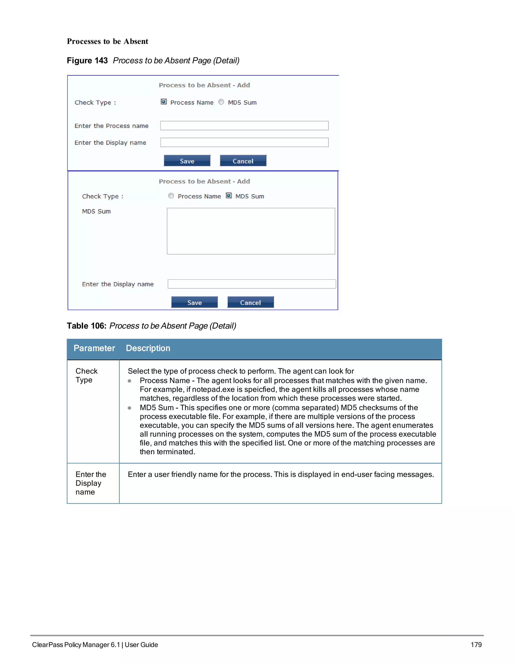 Processes to be Absent
Figure 143 Process to be Absent Page (Detail)
Table 106: Process to be Absent Page (Detail)
Parameter Description
Check
Type
Select the type of process check to perform. The agent can look for
l Process Name - The agent looks for all processes that matches with the given name.
For example, if notepad.exe is speicfied, the agent kills all processes whose name
matches, regardless of the location from which these processes were started.
l MD5 Sum - This specifies one or more (comma separated) MD5 checksums of the
process executable file. For example, if there are multiple versions of the process
executable, you can specify the MD5 sums of all versions here. The agent enumerates
all running processes on the system, computes the MD5 sum of the process executable
file, and matches this with the specified list. One or more of the matching processes are
then terminated.
Enter the
Display
name
Enter a user friendly name for the process. This is displayed in end-user facing messages.
ClearPass Policy Manager 6.1 | User Guide 179
 