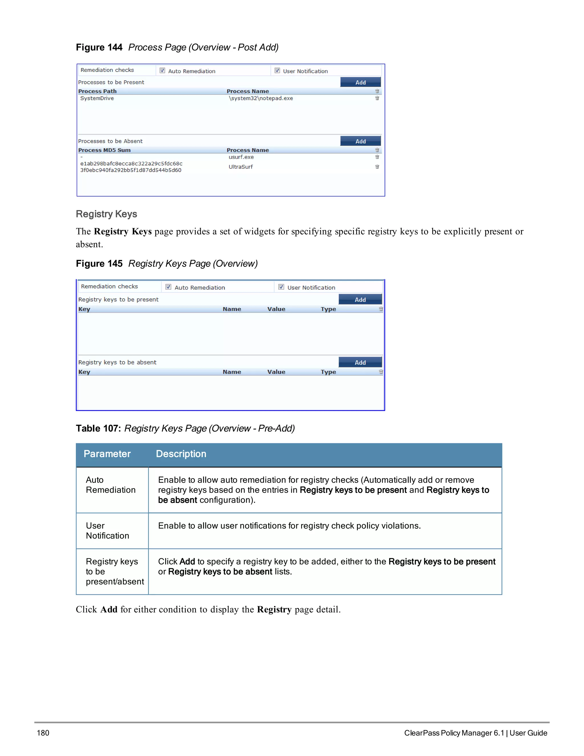 180 ClearPass Policy Manager 6.1 | User Guide
Figure 144 Process Page (Overview - Post Add)
Registry Keys
The Registry Keys page provides a set of widgets for specifying specific registry keys to be explicitly present or
absent.
Figure 145 Registry Keys Page (Overview)
Table 107: Registry Keys Page (Overview - Pre-Add)
Parameter Description
Auto
Remediation
Enable to allow auto remediation for registry checks (Automatically add or remove
registry keys based on the entries in Registry keys to be present and Registry keys to
be absent configuration).
User
Notification
Enable to allow user notifications for registry check policy violations.
Registry keys
to be
present/absent
Click Add to specify a registry key to be added, either to the Registry keys to be present
or Registry keys to be absent lists.
Click Add for either condition to display the Registry page detail.
 
