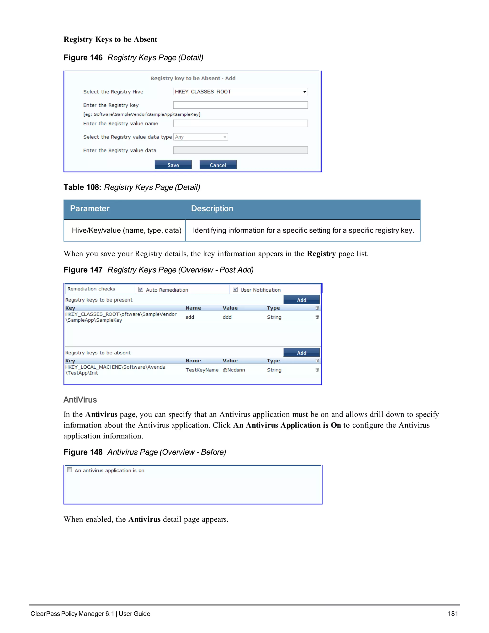 Registry Keys to be Absent
Figure 146 Registry Keys Page (Detail)
Table 108: Registry Keys Page (Detail)
Parameter Description
Hive/Key/value (name, type, data) Identifying information for a specific setting for a specific registry key.
When you save your Registry details, the key information appears in the Registry page list.
Figure 147 Registry Keys Page (Overview - Post Add)
AntiVirus
In the Antivirus page, you can specify that an Antivirus application must be on and allows drill-down to specify
information about the Antivirus application. Click An Antivirus Application is On to configure the Antivirus
application information.
Figure 148 Antivirus Page (Overview - Before)
When enabled, the Antivirus detail page appears.
ClearPass Policy Manager 6.1 | User Guide 181
 