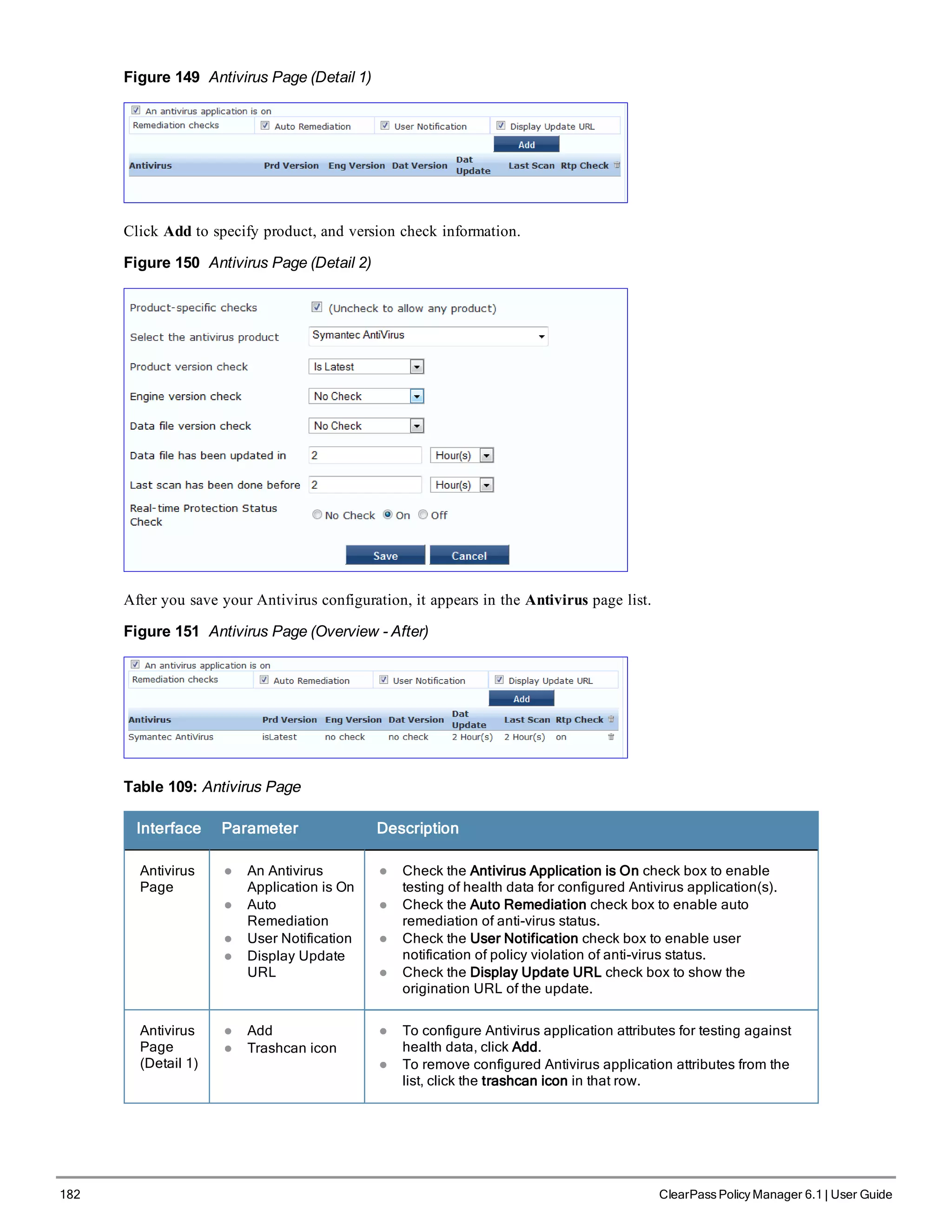 182 ClearPass Policy Manager 6.1 | User Guide
Figure 149 Antivirus Page (Detail 1)
Click Add to specify product, and version check information.
Figure 150 Antivirus Page (Detail 2)
After you save your Antivirus configuration, it appears in the Antivirus page list.
Figure 151 Antivirus Page (Overview - After)
Table 109: Antivirus Page
Interface Parameter Description
Antivirus
Page
l An Antivirus
Application is On
l Auto
Remediation
l User Notification
l Display Update
URL
l Check the Antivirus Application is On check box to enable
testing of health data for configured Antivirus application(s).
l Check the Auto Remediation check box to enable auto
remediation of anti-virus status.
l Check the User Notification check box to enable user
notification of policy violation of anti-virus status.
l Check the Display Update URL check box to show the
origination URL of the update.
Antivirus
Page
(Detail 1)
l Add
l Trashcan icon
l To configure Antivirus application attributes for testing against
health data, click Add.
l To remove configured Antivirus application attributes from the
list, click the trashcan icon in that row.
 