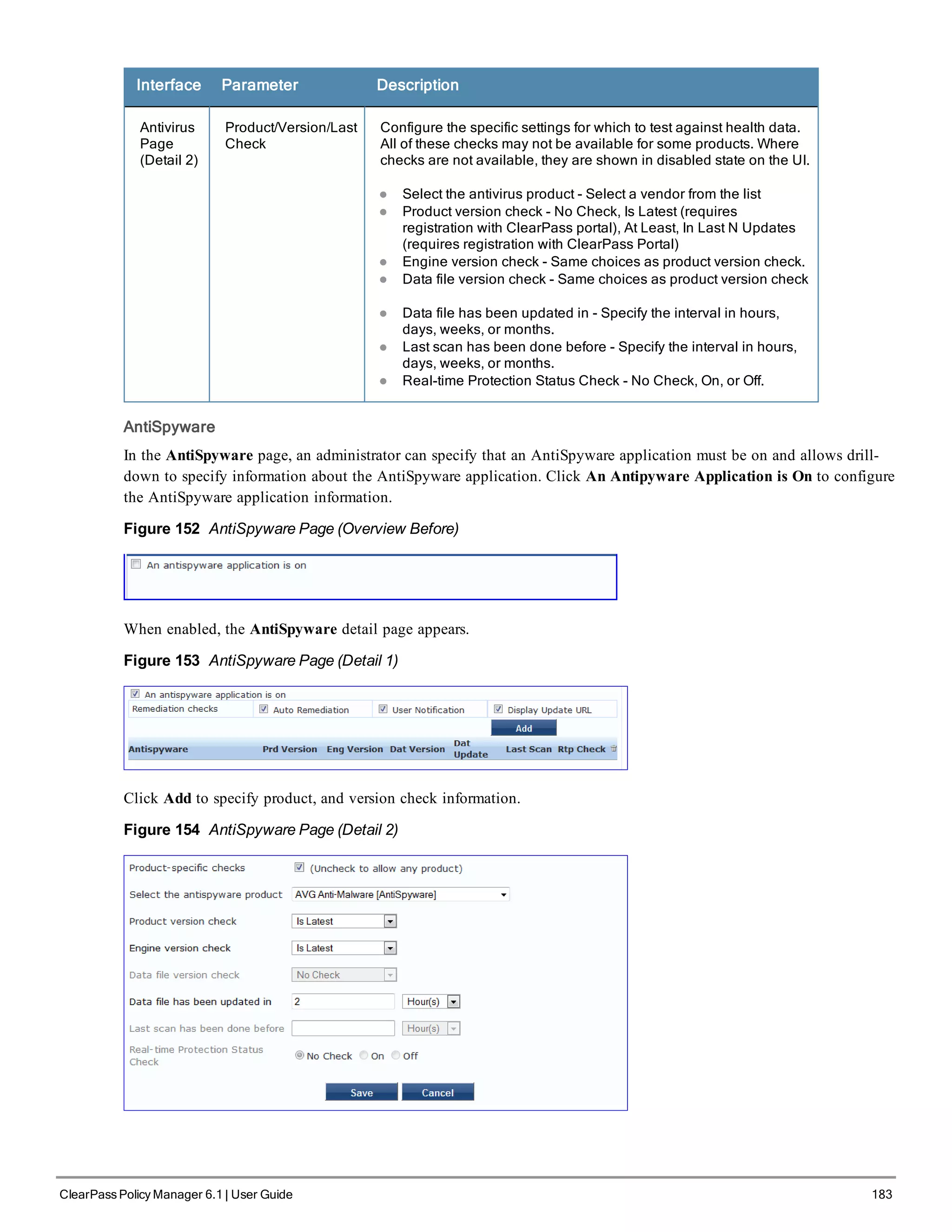 Interface Parameter Description
Antivirus
Page
(Detail 2)
Product/Version/Last
Check
Configure the specific settings for which to test against health data.
All of these checks may not be available for some products. Where
checks are not available, they are shown in disabled state on the UI.
l Select the antivirus product - Select a vendor from the list
l Product version check - No Check, Is Latest (requires
registration with ClearPass portal), At Least, In Last N Updates
(requires registration with ClearPass Portal)
l Engine version check - Same choices as product version check.
l Data file version check - Same choices as product version check
l Data file has been updated in - Specify the interval in hours,
days, weeks, or months.
l Last scan has been done before - Specify the interval in hours,
days, weeks, or months.
l Real-time Protection Status Check - No Check, On, or Off.
AntiSpyware
In the AntiSpyware page, an administrator can specify that an AntiSpyware application must be on and allows drill-
down to specify information about the AntiSpyware application. Click An Antipyware Application is On to configure
the AntiSpyware application information.
Figure 152 AntiSpyware Page (Overview Before)
When enabled, the AntiSpyware detail page appears.
Figure 153 AntiSpyware Page (Detail 1)
Click Add to specify product, and version check information.
Figure 154 AntiSpyware Page (Detail 2)
ClearPass Policy Manager 6.1 | User Guide 183
 