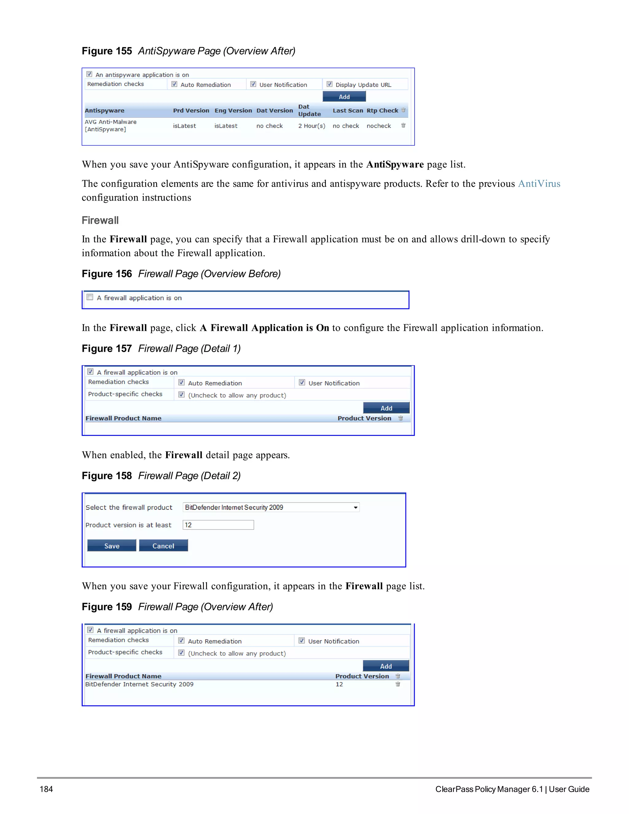 184 ClearPass Policy Manager 6.1 | User Guide
Figure 155 AntiSpyware Page (Overview After)
When you save your AntiSpyware configuration, it appears in the AntiSpyware page list.
The configuration elements are the same for antivirus and antispyware products. Refer to the previous AntiVirus
configuration instructions
Firewall
In the Firewall page, you can specify that a Firewall application must be on and allows drill-down to specify
information about the Firewall application.
Figure 156 Firewall Page (Overview Before)
In the Firewall page, click A Firewall Application is On to configure the Firewall application information.
Figure 157 Firewall Page (Detail 1)
When enabled, the Firewall detail page appears.
Figure 158 Firewall Page (Detail 2)
When you save your Firewall configuration, it appears in the Firewall page list.
Figure 159 Firewall Page (Overview After)
 
