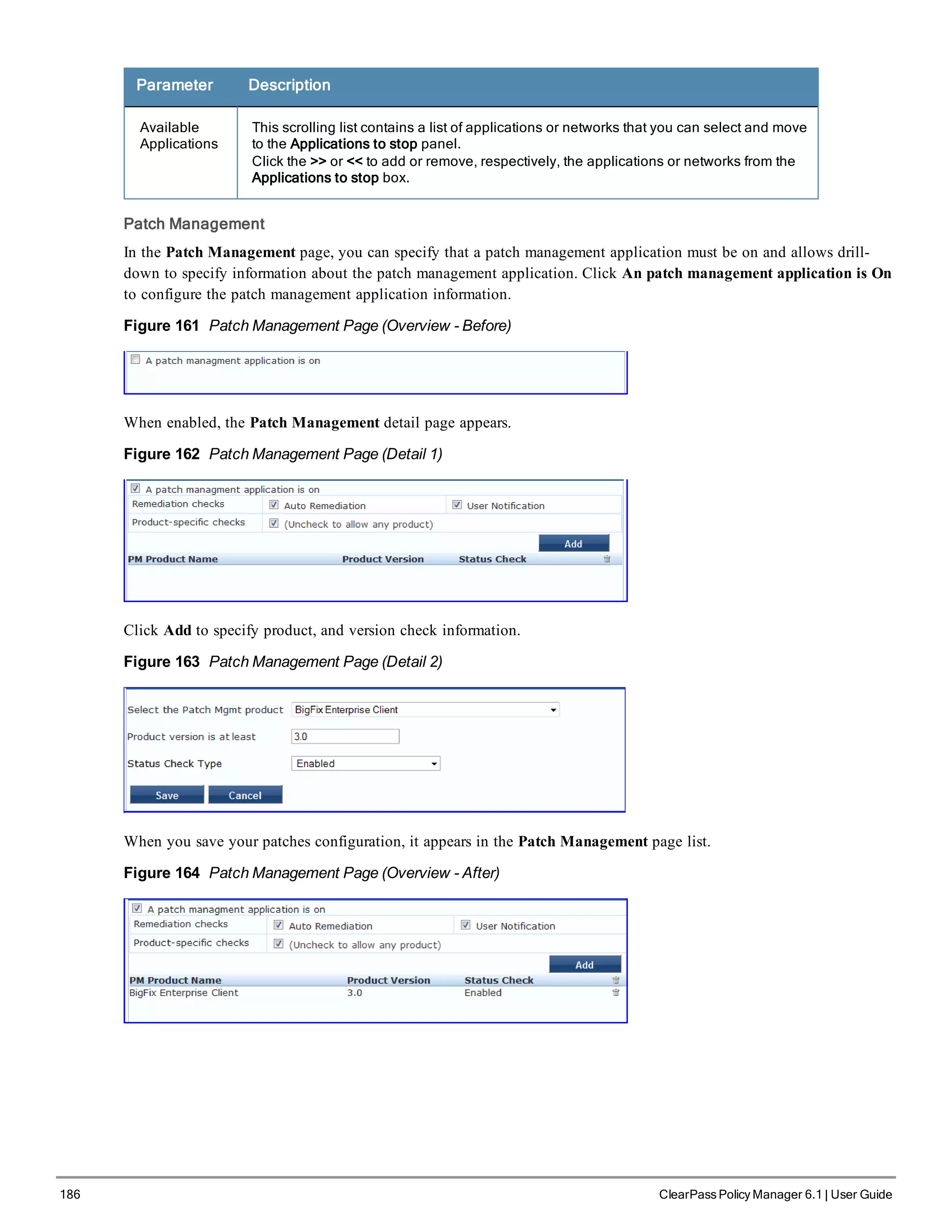 186 ClearPass Policy Manager 6.1 | User Guide
Parameter Description
Available
Applications
This scrolling list contains a list of applications or networks that you can select and move
to the Applications to stop panel.
Click the >> or << to add or remove, respectively, the applications or networks from the
Applications to stop box.
Patch Management
In the Patch Management page, you can specify that a patch management application must be on and allows drill-
down to specify information about the patch management application. Click An patch management application is On
to configure the patch management application information.
Figure 161 Patch Management Page (Overview - Before)
When enabled, the Patch Management detail page appears.
Figure 162 Patch Management Page (Detail 1)
Click Add to specify product, and version check information.
Figure 163 Patch Management Page (Detail 2)
When you save your patches configuration, it appears in the Patch Management page list.
Figure 164 Patch Management Page (Overview - After)
 