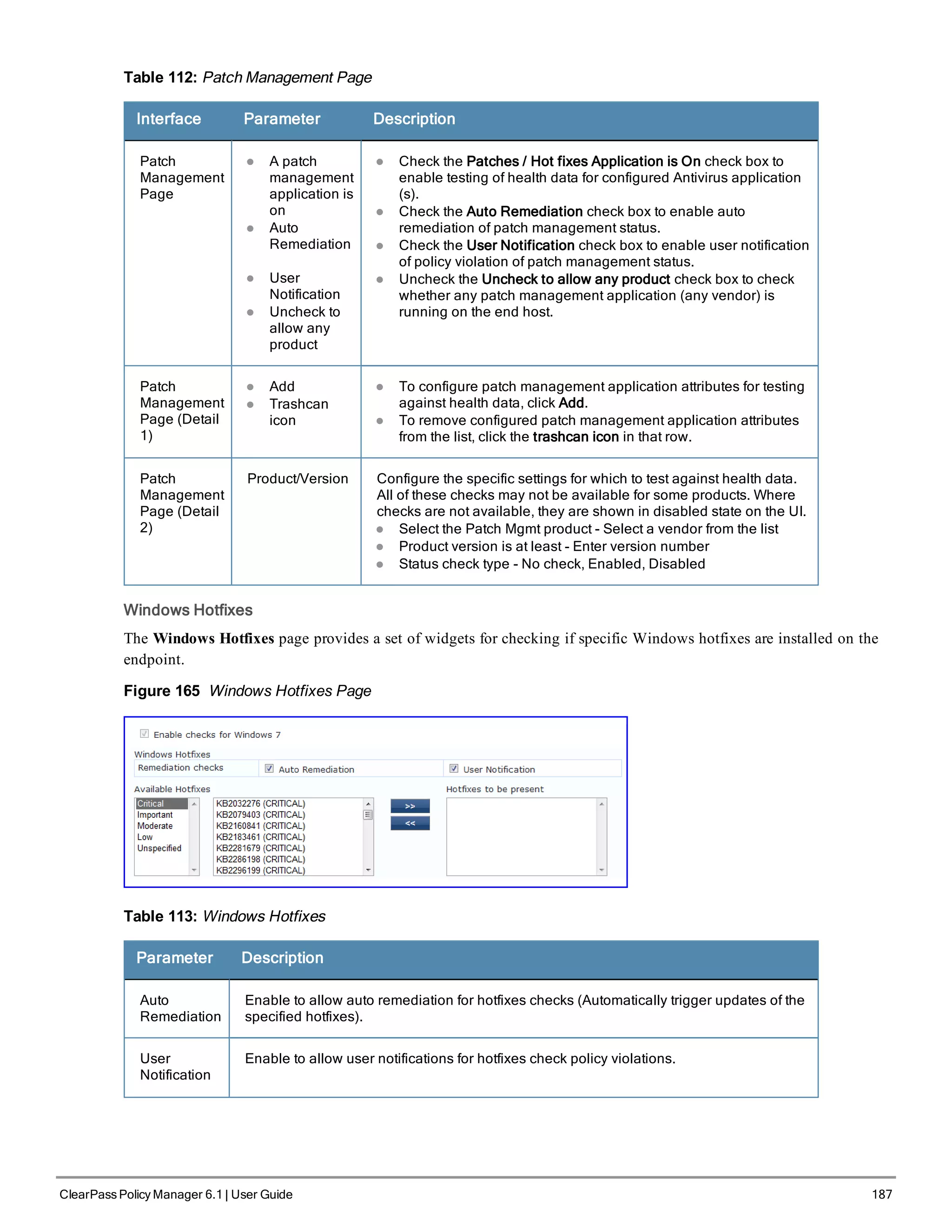 Table 112: Patch Management Page
Interface Parameter Description
Patch
Management
Page
l A patch
management
application is
on
l Auto
Remediation
l User
Notification
l Uncheck to
allow any
product
l Check the Patches / Hot fixes Application is On check box to
enable testing of health data for configured Antivirus application
(s).
l Check the Auto Remediation check box to enable auto
remediation of patch management status.
l Check the User Notification check box to enable user notification
of policy violation of patch management status.
l Uncheck the Uncheck to allow any product check box to check
whether any patch management application (any vendor) is
running on the end host.
Patch
Management
Page (Detail
1)
l Add
l Trashcan
icon
l To configure patch management application attributes for testing
against health data, click Add.
l To remove configured patch management application attributes
from the list, click the trashcan icon in that row.
Patch
Management
Page (Detail
2)
Product/Version Configure the specific settings for which to test against health data.
All of these checks may not be available for some products. Where
checks are not available, they are shown in disabled state on the UI.
l Select the Patch Mgmt product - Select a vendor from the list
l Product version is at least - Enter version number
l Status check type - No check, Enabled, Disabled
Windows Hotfixes
The Windows Hotfixes page provides a set of widgets for checking if specific Windows hotfixes are installed on the
endpoint.
Figure 165 Windows Hotfixes Page
Table 113: Windows Hotfixes
Parameter Description
Auto
Remediation
Enable to allow auto remediation for hotfixes checks (Automatically trigger updates of the
specified hotfixes).
User
Notification
Enable to allow user notifications for hotfixes check policy violations.
ClearPass Policy Manager 6.1 | User Guide 187
 