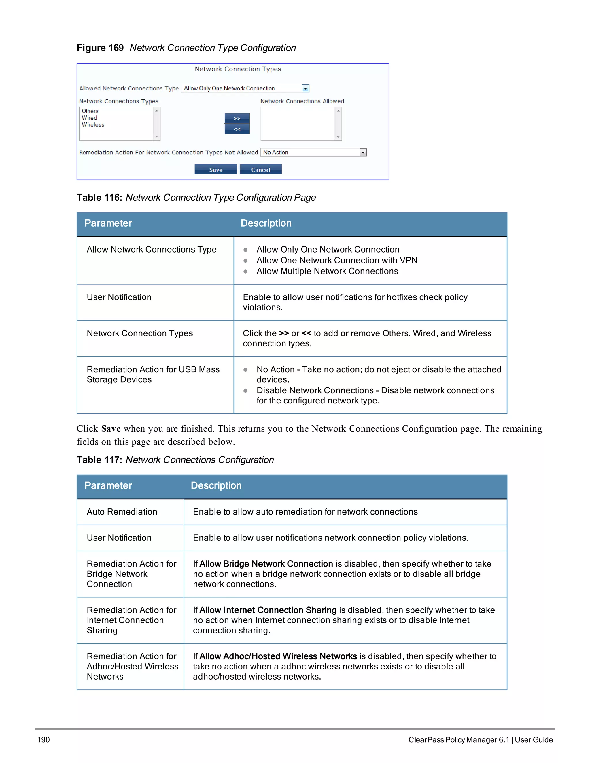 190 ClearPass Policy Manager 6.1 | User Guide
Figure 169 Network Connection Type Configuration
Table 116: Network Connection Type Configuration Page
Parameter Description
Allow Network Connections Type l Allow Only One Network Connection
l Allow One Network Connection with VPN
l Allow Multiple Network Connections
User Notification Enable to allow user notifications for hotfixes check policy
violations.
Network Connection Types Click the >> or << to add or remove Others, Wired, and Wireless
connection types.
Remediation Action for USB Mass
Storage Devices
l No Action - Take no action; do not eject or disable the attached
devices.
l Disable Network Connections - Disable network connections
for the configured network type.
Click Save when you are finished. This returns you to the Network Connections Configuration page. The remaining
fields on this page are described below.
Table 117: Network Connections Configuration
Parameter Description
Auto Remediation Enable to allow auto remediation for network connections
User Notification Enable to allow user notifications network connection policy violations.
Remediation Action for
Bridge Network
Connection
If Allow Bridge Network Connection is disabled, then specify whether to take
no action when a bridge network connection exists or to disable all bridge
network connections.
Remediation Action for
Internet Connection
Sharing
If Allow Internet Connection Sharing is disabled, then specify whether to take
no action when Internet connection sharing exists or to disable Internet
connection sharing.
Remediation Action for
Adhoc/Hosted Wireless
Networks
If Allow Adhoc/Hosted Wireless Networks is disabled, then specify whether to
take no action when a adhoc wireless networks exists or to disable all
adhoc/hosted wireless networks.
 