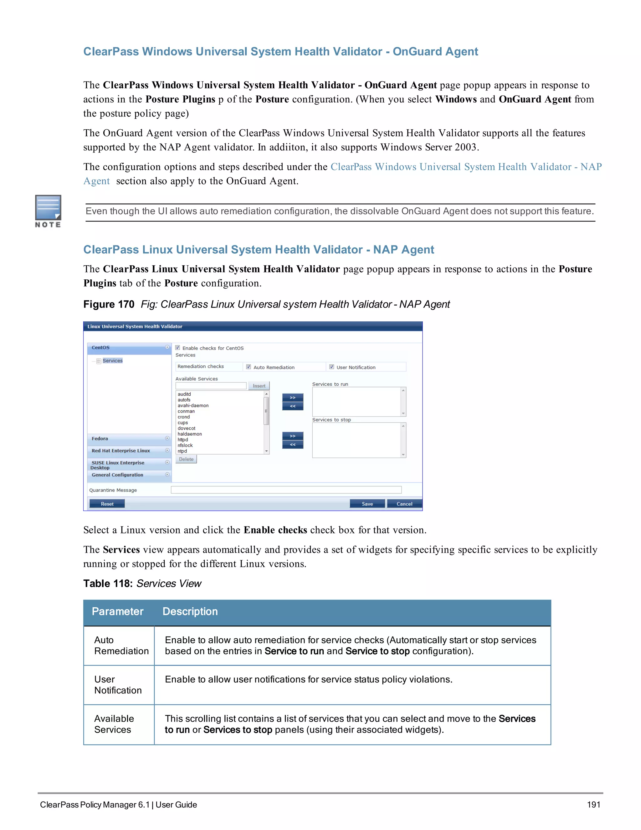ClearPass Windows Universal System Health Validator - OnGuard Agent
The ClearPass Windows Universal System Health Validator - OnGuard Agent page popup appears in response to
actions in the Posture Plugins p of the Posture configuration. (When you select Windows and OnGuard Agent from
the posture policy page)
The OnGuard Agent version of the ClearPass Windows Universal System Health Validator supports all the features
supported by the NAP Agent validator. In addiiton, it also supports Windows Server 2003.
The configuration options and steps described under the ClearPass Windows Universal System Health Validator - NAP
Agent section also apply to the OnGuard Agent.
Even though the UI allows auto remediation configuration, the dissolvable OnGuard Agent does not support this feature.
ClearPass Linux Universal System Health Validator - NAP Agent
The ClearPass Linux Universal System Health Validator page popup appears in response to actions in the Posture
Plugins tab of the Posture configuration.
Figure 170 Fig: ClearPass Linux Universal system Health Validator - NAP Agent
Select a Linux version and click the Enable checks check box for that version.
The Services view appears automatically and provides a set of widgets for specifying specific services to be explicitly
running or stopped for the different Linux versions.
Table 118: Services View
Parameter Description
Auto
Remediation
Enable to allow auto remediation for service checks (Automatically start or stop services
based on the entries in Service to run and Service to stop configuration).
User
Notification
Enable to allow user notifications for service status policy violations.
Available
Services
This scrolling list contains a list of services that you can select and move to the Services
to run or Services to stop panels (using their associated widgets).
ClearPass Policy Manager 6.1 | User Guide 191
 