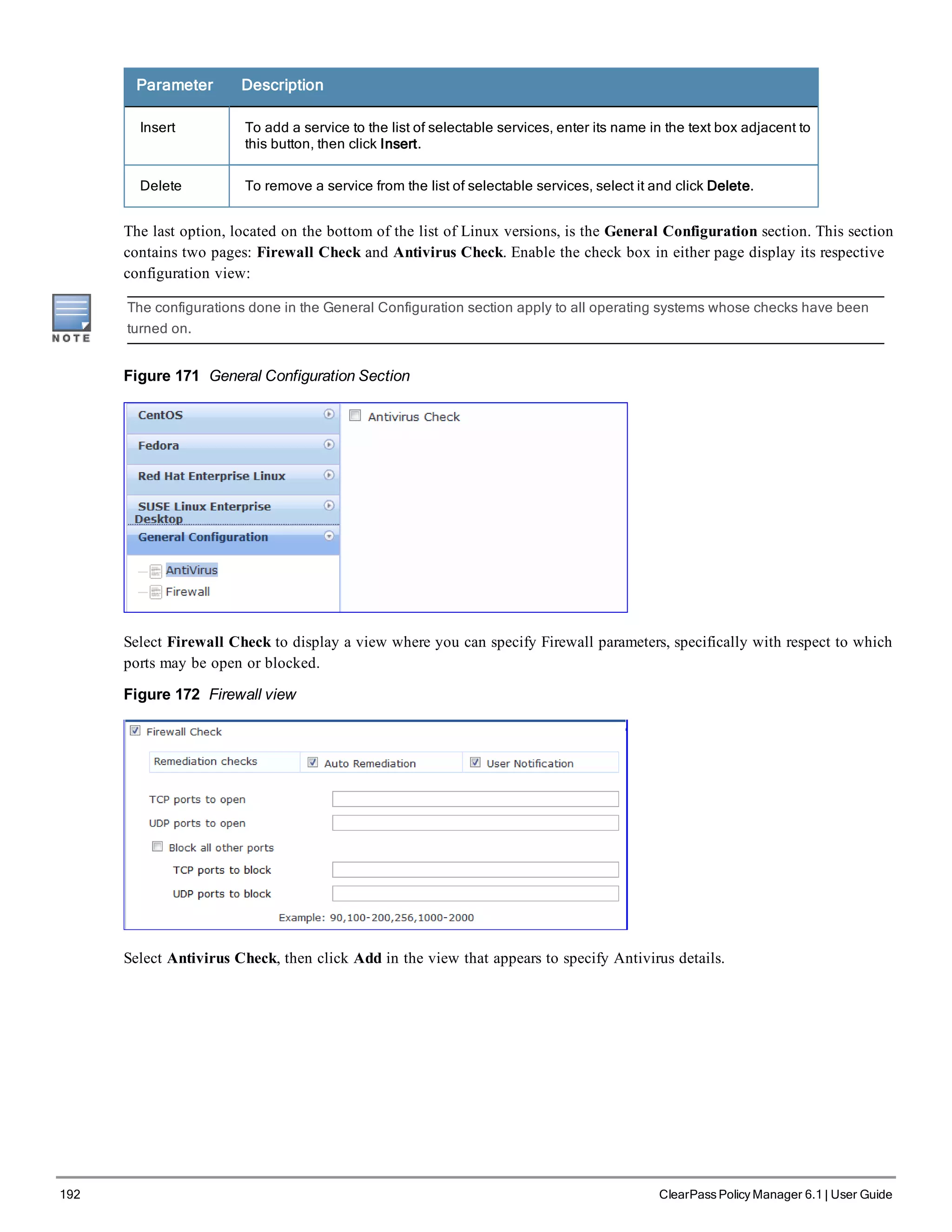 192 ClearPass Policy Manager 6.1 | User Guide
Parameter Description
Insert To add a service to the list of selectable services, enter its name in the text box adjacent to
this button, then click Insert.
Delete To remove a service from the list of selectable services, select it and click Delete.
The last option, located on the bottom of the list of Linux versions, is the General Configuration section. This section
contains two pages: Firewall Check and Antivirus Check. Enable the check box in either page display its respective
configuration view:
The configurations done in the General Configuration section apply to all operating systems whose checks have been
turned on.
Figure 171 General Configuration Section
Select Firewall Check to display a view where you can specify Firewall parameters, specifically with respect to which
ports may be open or blocked.
Figure 172 Firewall view
Select Antivirus Check, then click Add in the view that appears to specify Antivirus details.
 