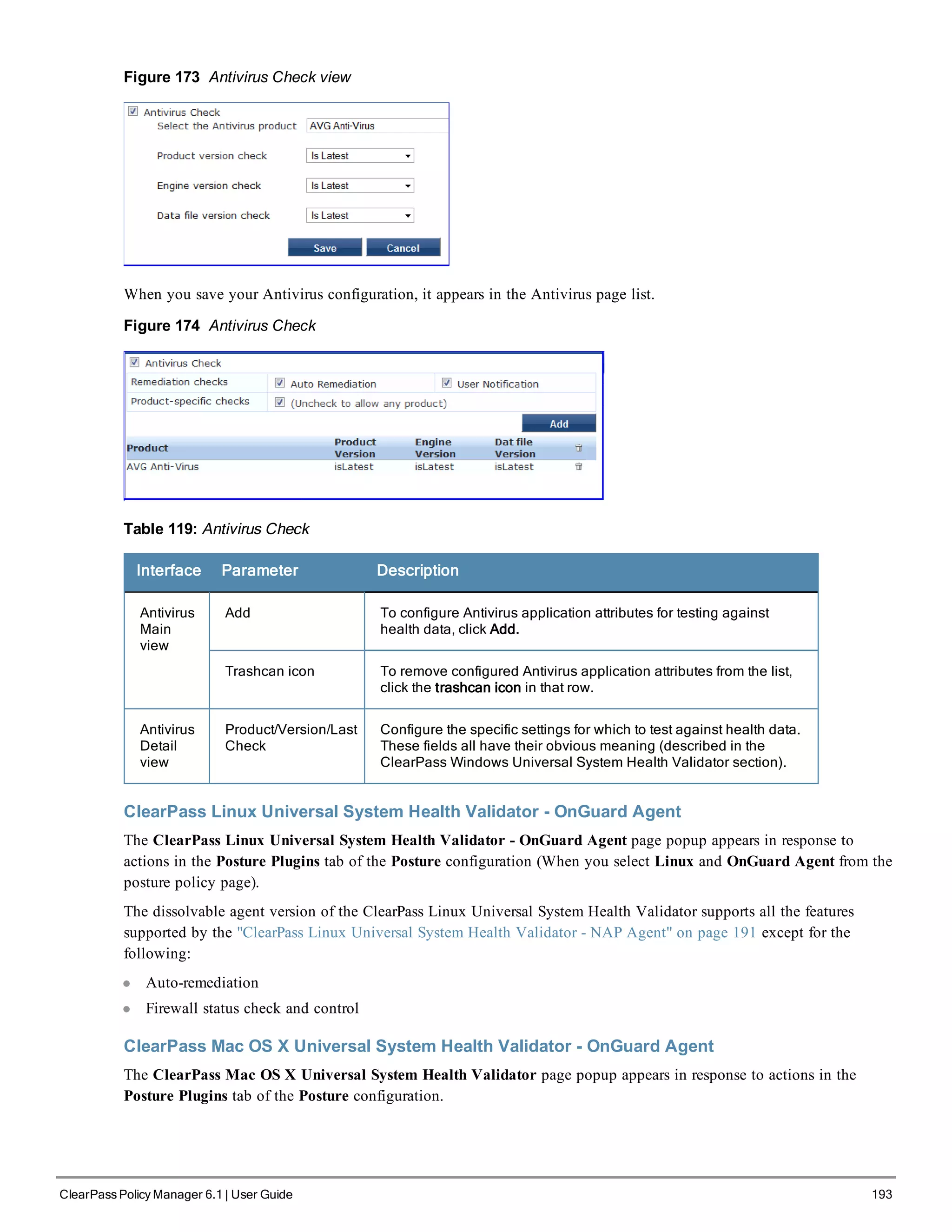 Figure 173 Antivirus Check view
When you save your Antivirus configuration, it appears in the Antivirus page list.
Figure 174 Antivirus Check
Table 119: Antivirus Check
Interface Parameter Description
Antivirus
Main
view
Add To configure Antivirus application attributes for testing against
health data, click Add.
Trashcan icon To remove configured Antivirus application attributes from the list,
click the trashcan icon in that row.
Antivirus
Detail
view
Product/Version/Last
Check
Configure the specific settings for which to test against health data.
These fields all have their obvious meaning (described in the
ClearPass Windows Universal System Health Validator section).
ClearPass Linux Universal System Health Validator - OnGuard Agent
The ClearPass Linux Universal System Health Validator - OnGuard Agent page popup appears in response to
actions in the Posture Plugins tab of the Posture configuration (When you select Linux and OnGuard Agent from the
posture policy page).
The dissolvable agent version of the ClearPass Linux Universal System Health Validator supports all the features
supported by the "ClearPass Linux Universal System Health Validator - NAP Agent" on page 191 except for the
following:
l Auto-remediation
l Firewall status check and control
ClearPass Mac OS X Universal System Health Validator - OnGuard Agent
The ClearPass Mac OS X Universal System Health Validator page popup appears in response to actions in the
Posture Plugins tab of the Posture configuration.
ClearPass Policy Manager 6.1 | User Guide 193
 