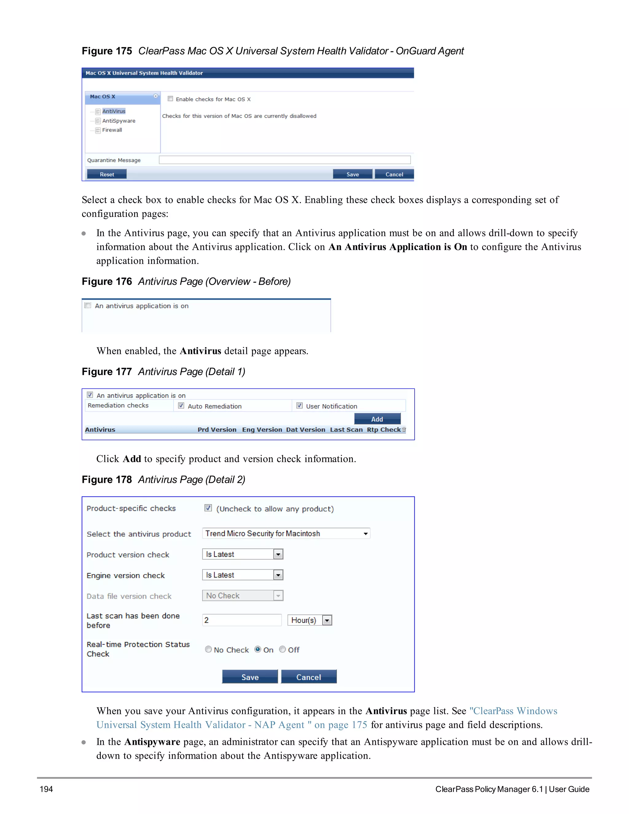 194 ClearPass Policy Manager 6.1 | User Guide
Figure 175 ClearPass Mac OS X Universal System Health Validator - OnGuard Agent
Select a check box to enable checks for Mac OS X. Enabling these check boxes displays a corresponding set of
configuration pages:
l In the Antivirus page, you can specify that an Antivirus application must be on and allows drill-down to specify
information about the Antivirus application. Click on An Antivirus Application is On to configure the Antivirus
application information.
Figure 176 Antivirus Page (Overview - Before)
When enabled, the Antivirus detail page appears.
Figure 177 Antivirus Page (Detail 1)
Click Add to specify product and version check information.
Figure 178 Antivirus Page (Detail 2)
When you save your Antivirus configuration, it appears in the Antivirus page list. See "ClearPass Windows
Universal System Health Validator - NAP Agent " on page 175 for antivirus page and field descriptions.
l In the Antispyware page, an administrator can specify that an Antispyware application must be on and allows drill-
down to specify information about the Antispyware application.
 
