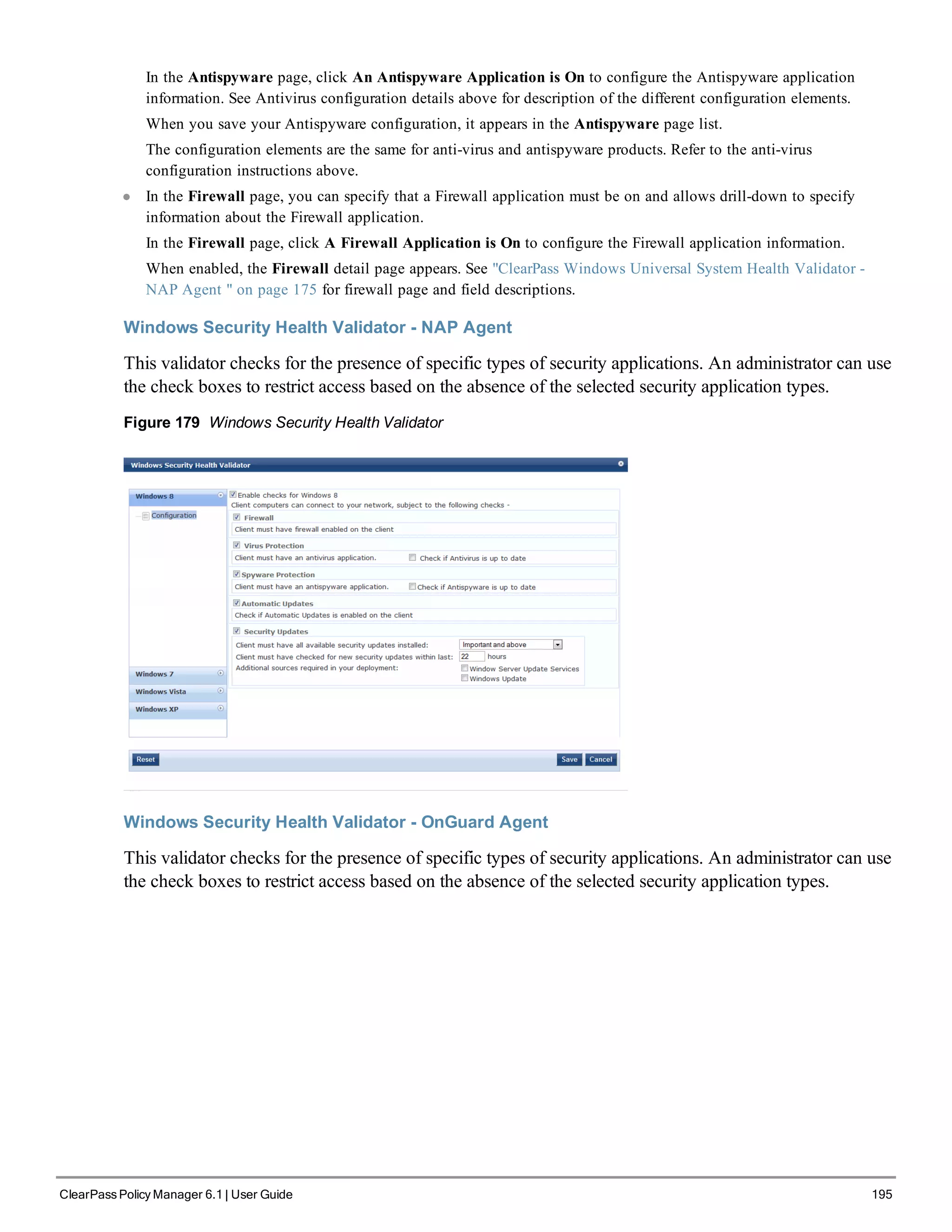 In the Antispyware page, click An Antispyware Application is On to configure the Antispyware application
information. See Antivirus configuration details above for description of the different configuration elements.
When you save your Antispyware configuration, it appears in the Antispyware page list.
The configuration elements are the same for anti-virus and antispyware products. Refer to the anti-virus
configuration instructions above.
l In the Firewall page, you can specify that a Firewall application must be on and allows drill-down to specify
information about the Firewall application.
In the Firewall page, click A Firewall Application is On to configure the Firewall application information.
When enabled, the Firewall detail page appears. See "ClearPass Windows Universal System Health Validator -
NAP Agent " on page 175 for firewall page and field descriptions.
Windows Security Health Validator - NAP Agent
This validator checks for the presence of specific types of security applications. An administrator can use
the check boxes to restrict access based on the absence of the selected security application types.
Figure 179 Windows Security Health Validator
Windows Security Health Validator - OnGuard Agent
This validator checks for the presence of specific types of security applications. An administrator can use
the check boxes to restrict access based on the absence of the selected security application types.
ClearPass Policy Manager 6.1 | User Guide 195
 