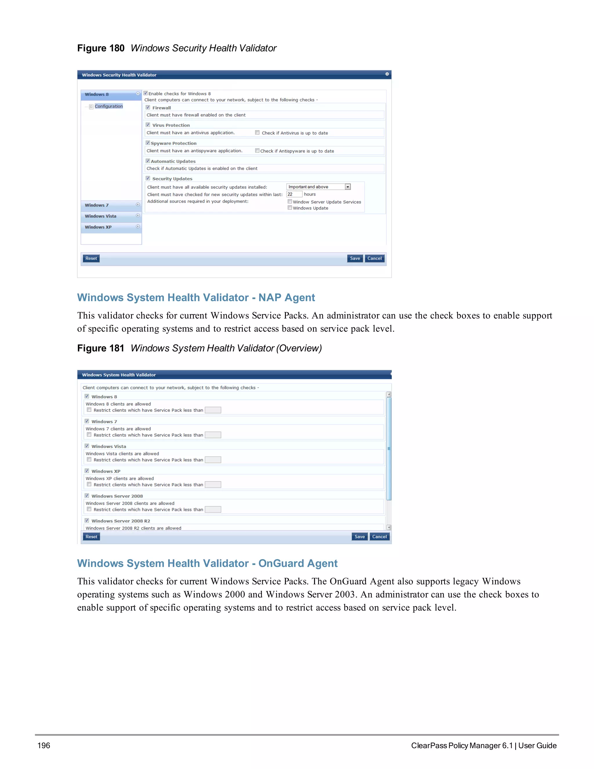 196 ClearPass Policy Manager 6.1 | User Guide
Figure 180 Windows Security Health Validator
Windows System Health Validator - NAP Agent
This validator checks for current Windows Service Packs. An administrator can use the check boxes to enable support
of specific operating systems and to restrict access based on service pack level.
Figure 181 Windows System Health Validator (Overview)
Windows System Health Validator - OnGuard Agent
This validator checks for current Windows Service Packs. The OnGuard Agent also supports legacy Windows
operating systems such as Windows 2000 and Windows Server 2003. An administrator can use the check boxes to
enable support of specific operating systems and to restrict access based on service pack level.
 