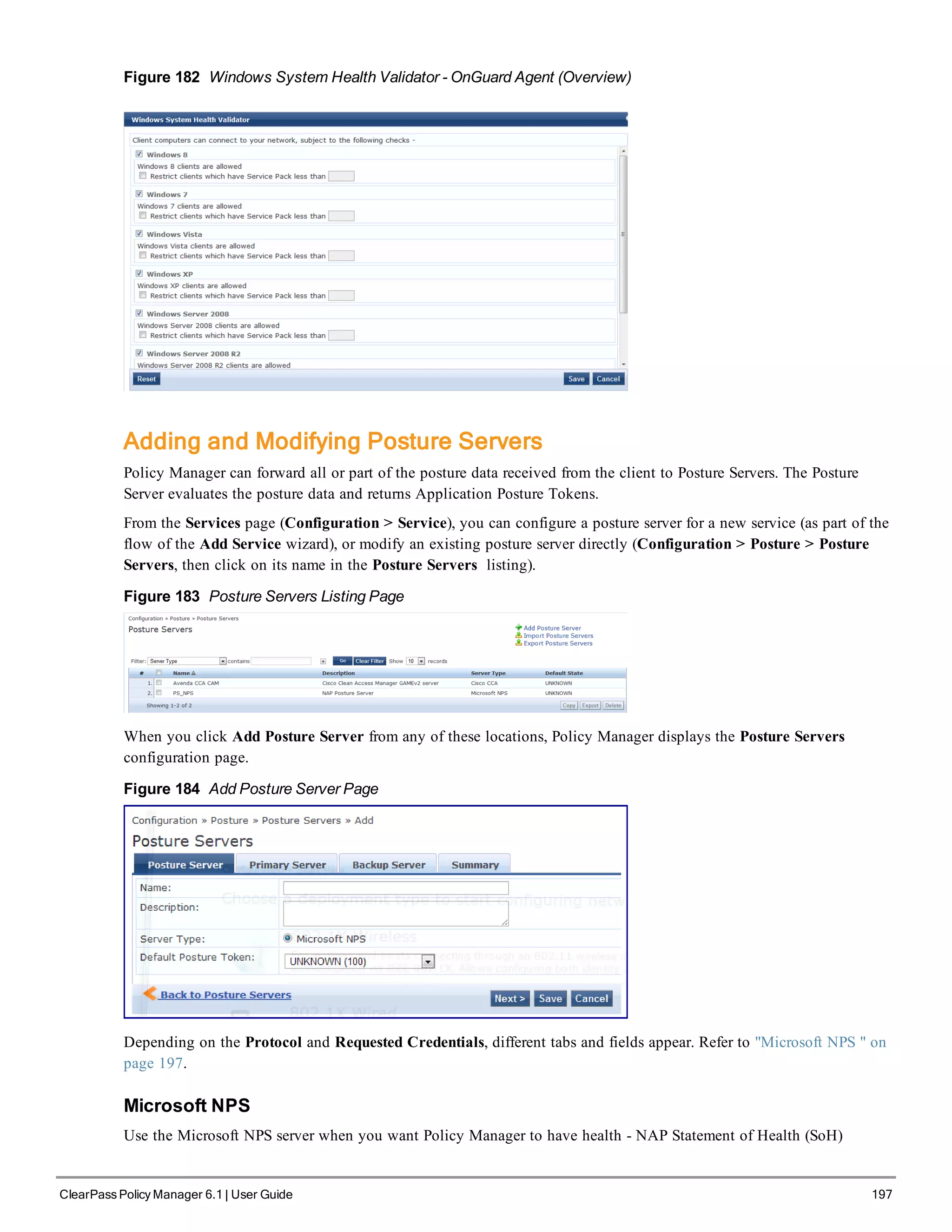 Figure 182 Windows System Health Validator - OnGuard Agent (Overview)
Adding and Modifying Posture Servers
Policy Manager can forward all or part of the posture data received from the client to Posture Servers. The Posture
Server evaluates the posture data and returns Application Posture Tokens.
From the Services page (Configuration > Service), you can configure a posture server for a new service (as part of the
flow of the Add Service wizard), or modify an existing posture server directly (Configuration > Posture > Posture
Servers, then click on its name in the Posture Servers listing).
Figure 183 Posture Servers Listing Page
When you click Add Posture Server from any of these locations, Policy Manager displays the Posture Servers
configuration page.
Figure 184 Add Posture Server Page
Depending on the Protocol and Requested Credentials, different tabs and fields appear. Refer to "Microsoft NPS " on
page 197.
Microsoft NPS
Use the Microsoft NPS server when you want Policy Manager to have health - NAP Statement of Health (SoH)
ClearPass Policy Manager 6.1 | User Guide 197
 