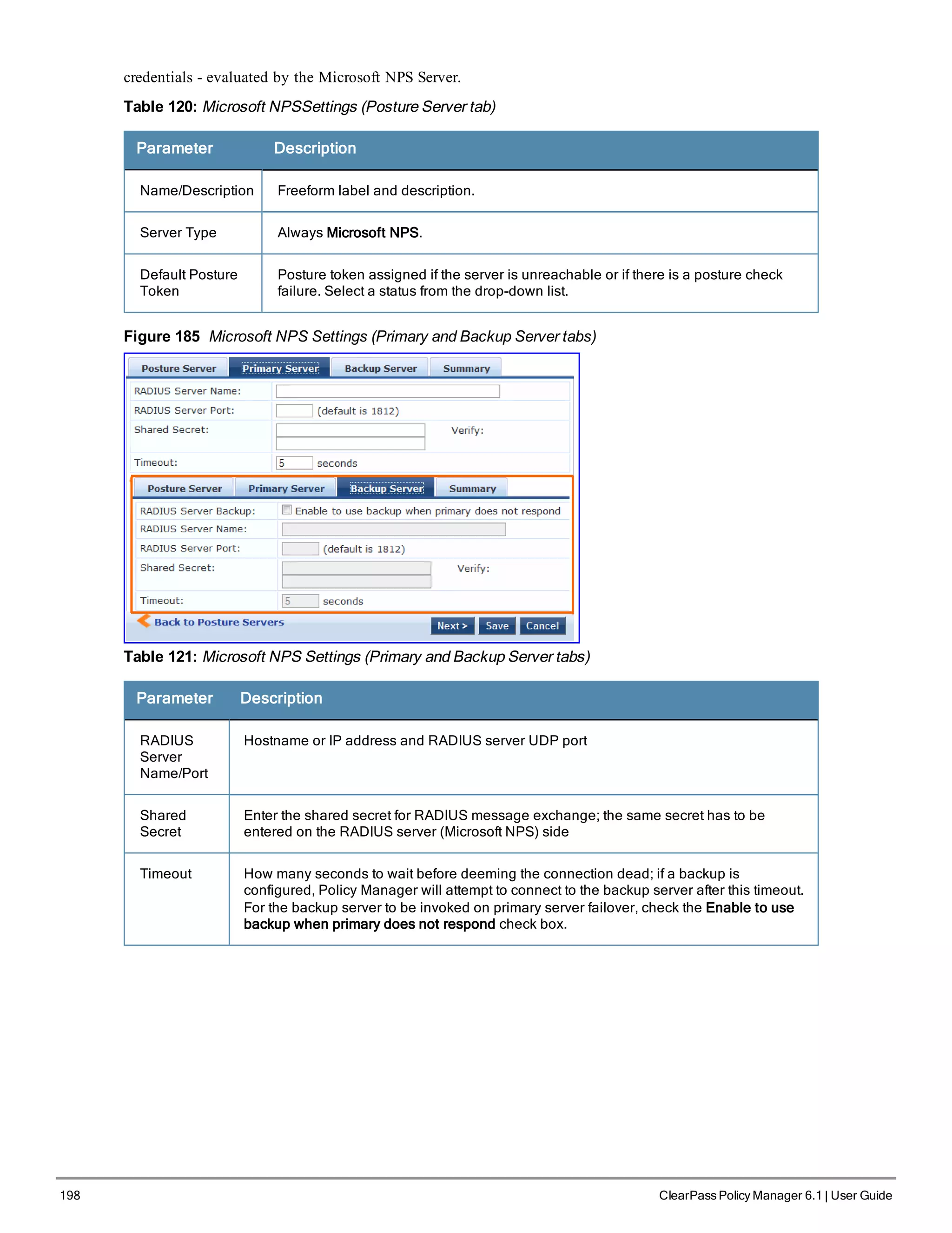 198 ClearPass Policy Manager 6.1 | User Guide
credentials - evaluated by the Microsoft NPS Server.
Table 120: Microsoft NPSSettings (Posture Server tab)
Parameter Description
Name/Description Freeform label and description.
Server Type Always Microsoft NPS.
Default Posture
Token
Posture token assigned if the server is unreachable or if there is a posture check
failure. Select a status from the drop-down list.
Figure 185 Microsoft NPS Settings (Primary and Backup Server tabs)
Table 121: Microsoft NPS Settings (Primary and Backup Server tabs)
Parameter Description
RADIUS
Server
Name/Port
Hostname or IP address and RADIUS server UDP port
Shared
Secret
Enter the shared secret for RADIUS message exchange; the same secret has to be
entered on the RADIUS server (Microsoft NPS) side
Timeout How many seconds to wait before deeming the connection dead; if a backup is
configured, Policy Manager will attempt to connect to the backup server after this timeout.
For the backup server to be invoked on primary server failover, check the Enable to use
backup when primary does not respond check box.
 