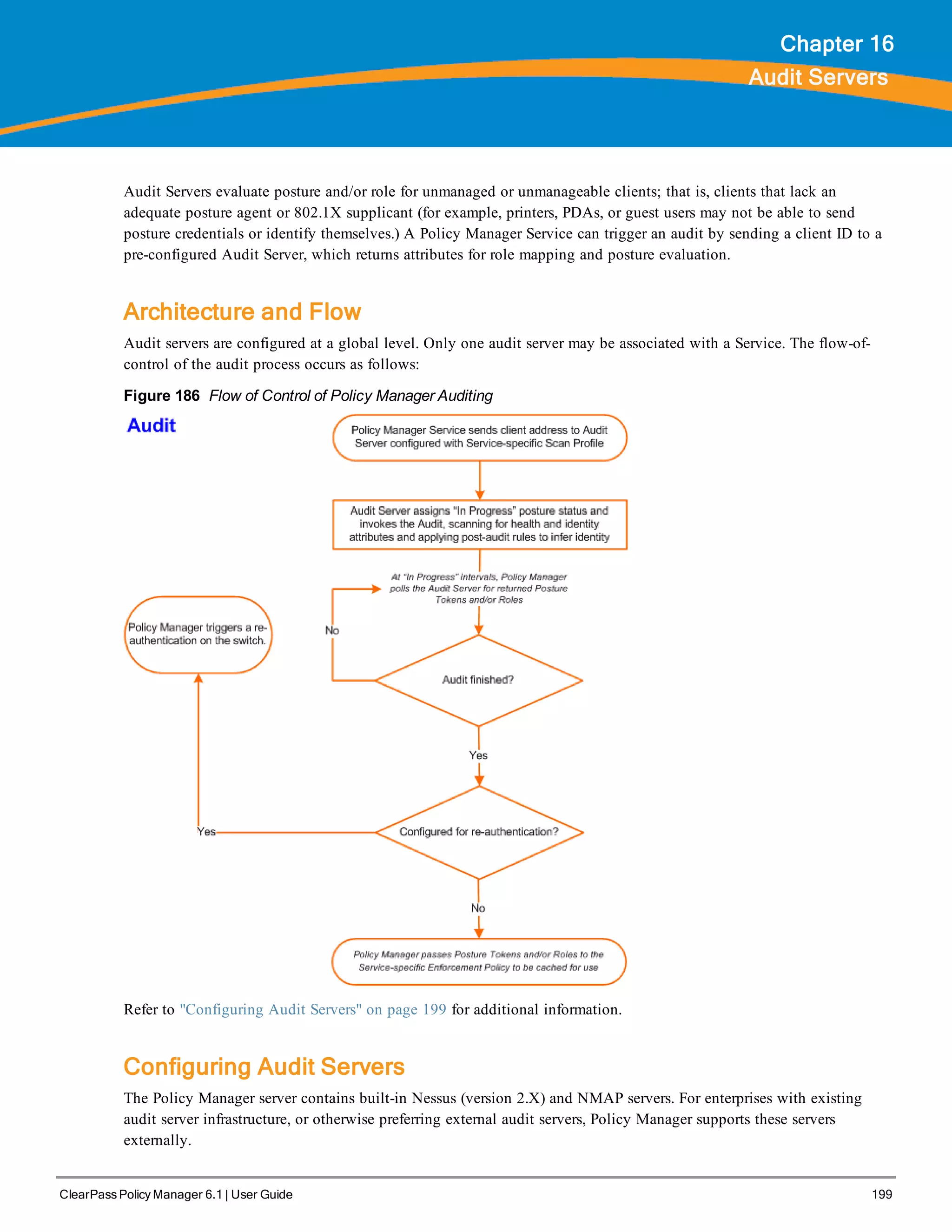 ClearPass Policy Manager 6.1 | User Guide 199
Chapter 16
Audit Servers
Audit Servers evaluate posture and/or role for unmanaged or unmanageable clients; that is, clients that lack an
adequate posture agent or 802.1X supplicant (for example, printers, PDAs, or guest users may not be able to send
posture credentials or identify themselves.) A Policy Manager Service can trigger an audit by sending a client ID to a
pre-configured Audit Server, which returns attributes for role mapping and posture evaluation.
Architecture and Flow
Audit servers are configured at a global level. Only one audit server may be associated with a Service. The flow-of-
control of the audit process occurs as follows:
Figure 186 Flow of Control of Policy Manager Auditing
Refer to "Configuring Audit Servers" on page 199 for additional information.
Configuring Audit Servers
The Policy Manager server contains built-in Nessus (version 2.X) and NMAP servers. For enterprises with existing
audit server infrastructure, or otherwise preferring external audit servers, Policy Manager supports these servers
externally.
 