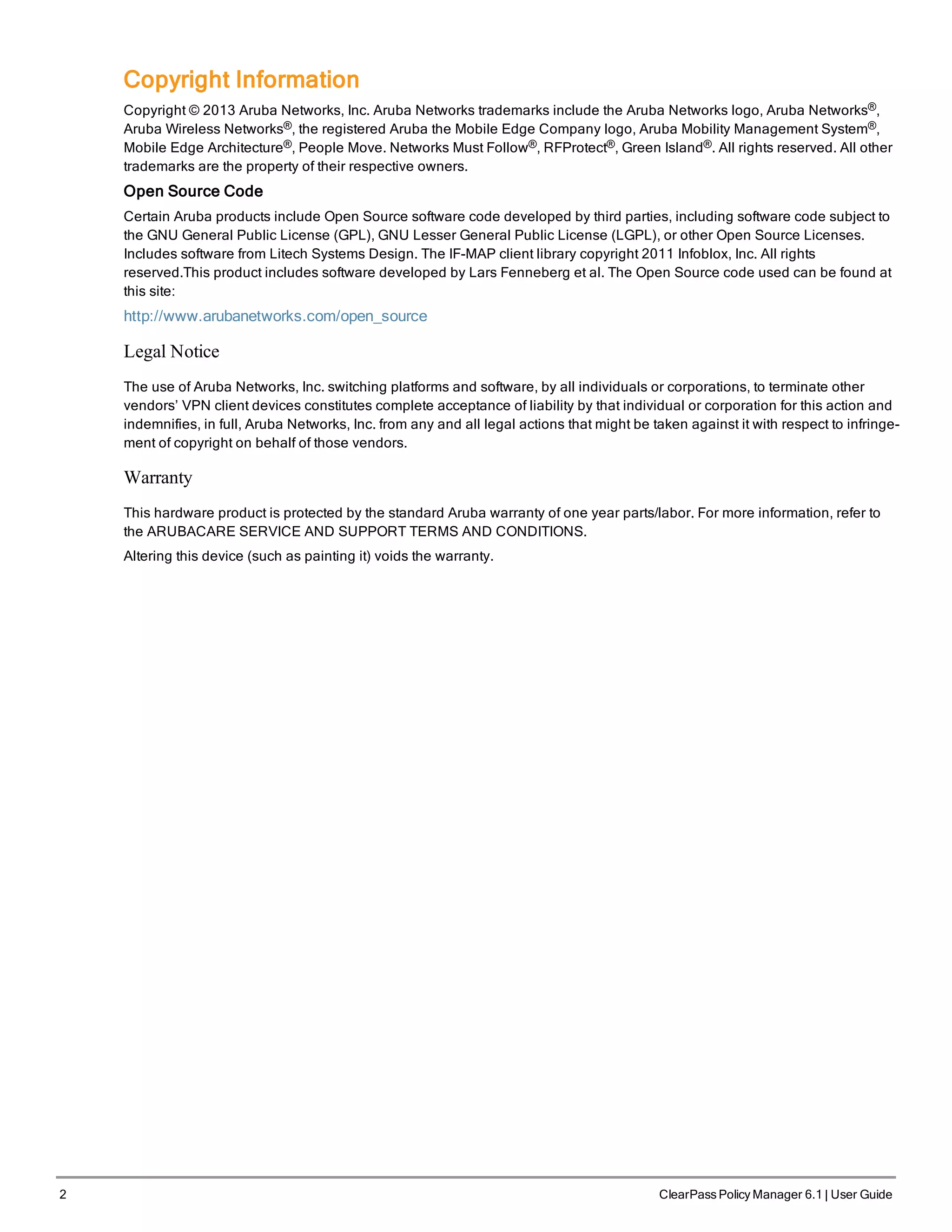 2 ClearPass Policy Manager 6.1 | User Guide
Copyright Information
Copyright © 2013 Aruba Networks, Inc. Aruba Networks trademarks include the Aruba Networks logo, Aruba Networks®,
Aruba Wireless Networks®, the registered Aruba the Mobile Edge Company logo, Aruba Mobility Management System®,
Mobile Edge Architecture®, People Move. Networks Must Follow®, RFProtect®, Green Island®. All rights reserved. All other
trademarks are the property of their respective owners.
Open Source Code
Certain Aruba products include Open Source software code developed by third parties, including software code subject to
the GNU General Public License (GPL), GNU Lesser General Public License (LGPL), or other Open Source Licenses.
Includes software from Litech Systems Design. The IF-MAP client library copyright 2011 Infoblox, Inc. All rights
reserved.This product includes software developed by Lars Fenneberg et al. The Open Source code used can be found at
this site:
http://www.arubanetworks.com/open_source
Legal Notice
The use of Aruba Networks, Inc. switching platforms and software, by all individuals or corporations, to terminate other
vendors’ VPN client devices constitutes complete acceptance of liability by that individual or corporation for this action and
indemnifies, in full, Aruba Networks, Inc. from any and all legal actions that might be taken against it with respect to infringe-
ment of copyright on behalf of those vendors.
Warranty
This hardware product is protected by the standard Aruba warranty of one year parts/labor. For more information, refer to
the ARUBACARE SERVICE AND SUPPORT TERMS AND CONDITIONS.
Altering this device (such as painting it) voids the warranty.
 