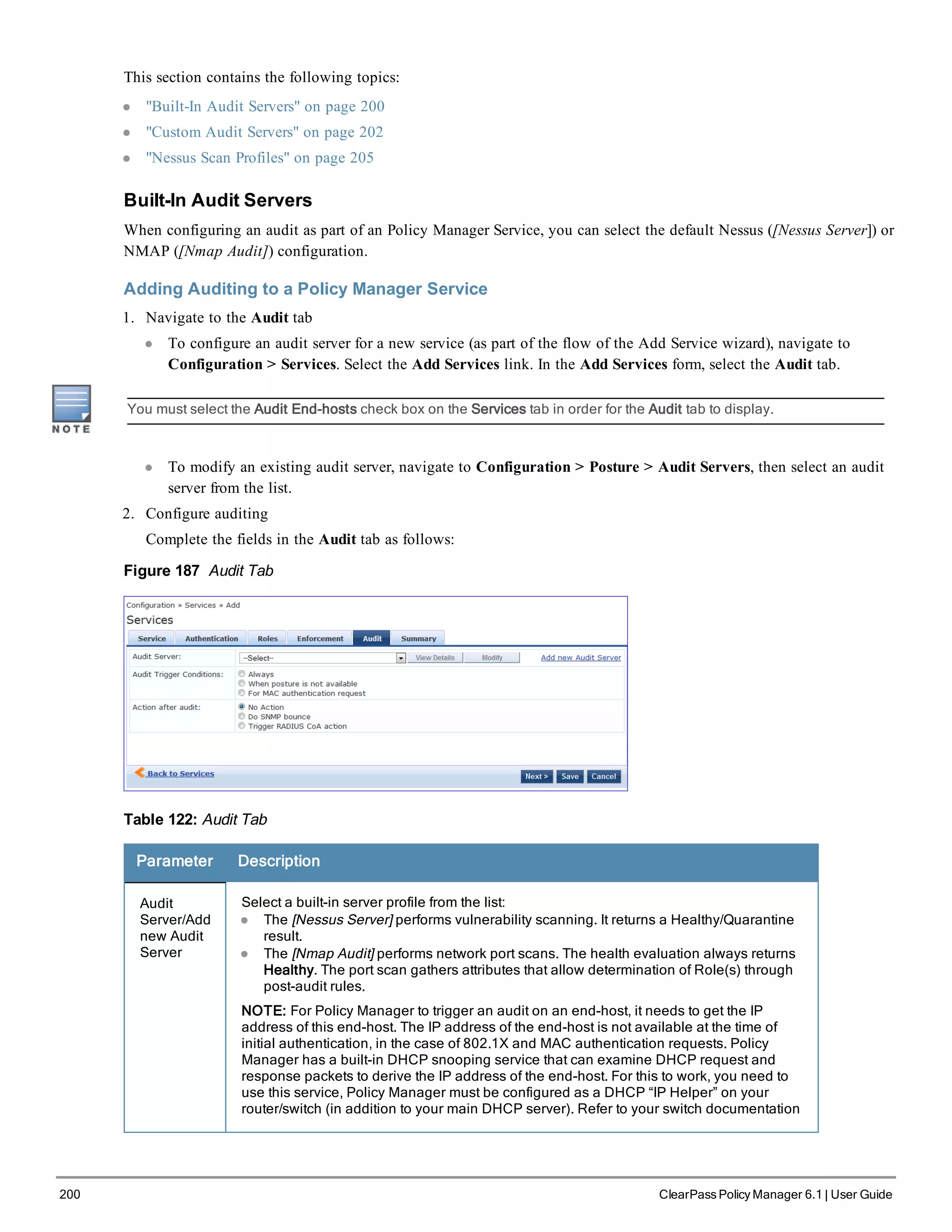 200 ClearPass Policy Manager 6.1 | User Guide
This section contains the following topics:
l "Built-In Audit Servers" on page 200
l "Custom Audit Servers" on page 202
l "Nessus Scan Profiles" on page 205
Built-In Audit Servers
When configuring an audit as part of an Policy Manager Service, you can select the default Nessus ([Nessus Server]) or
NMAP ([Nmap Audit]) configuration.
Adding Auditing to a Policy Manager Service
1. Navigate to the Audit tab
l To configure an audit server for a new service (as part of the flow of the Add Service wizard), navigate to
Configuration > Services. Select the Add Services link. In the Add Services form, select the Audit tab.
You must select the Audit End-hosts check box on the Services tab in order for the Audit tab to display.
l To modify an existing audit server, navigate to Configuration > Posture > Audit Servers, then select an audit
server from the list.
2. Configure auditing
Complete the fields in the Audit tab as follows:
Figure 187 Audit Tab
Table 122: Audit Tab
Parameter Description
Audit
Server/Add
new Audit
Server
Select a built-in server profile from the list:
l The [Nessus Server] performs vulnerability scanning. It returns a Healthy/Quarantine
result.
l The [Nmap Audit] performs network port scans. The health evaluation always returns
Healthy. The port scan gathers attributes that allow determination of Role(s) through
post-audit rules.
NOTE: For Policy Manager to trigger an audit on an end-host, it needs to get the IP
address of this end-host. The IP address of the end-host is not available at the time of
initial authentication, in the case of 802.1X and MAC authentication requests. Policy
Manager has a built-in DHCP snooping service that can examine DHCP request and
response packets to derive the IP address of the end-host. For this to work, you need to
use this service, Policy Manager must be configured as a DHCP “IP Helper” on your
router/switch (in addition to your main DHCP server). Refer to your switch documentation
 