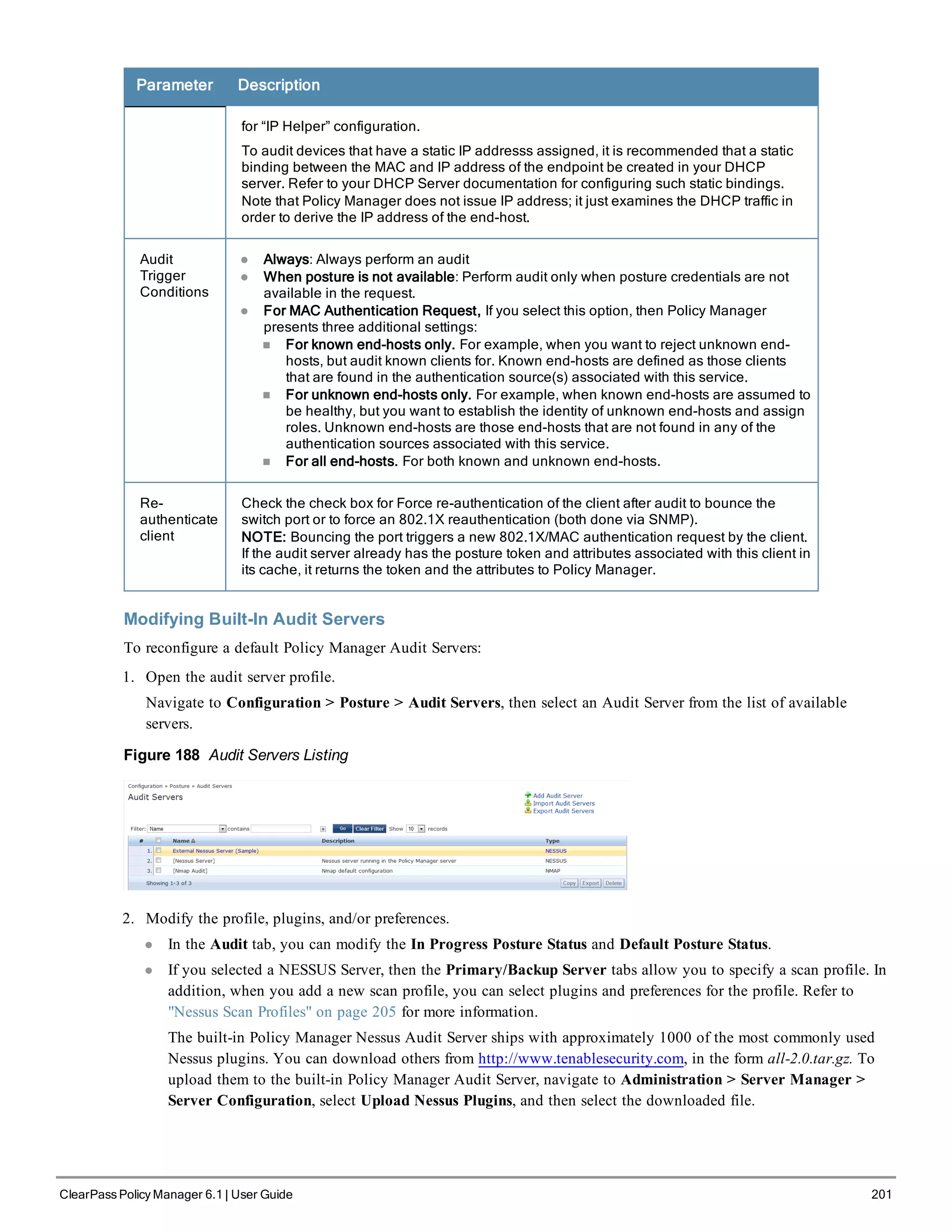 Parameter Description
for “IP Helper” configuration.
To audit devices that have a static IP addresss assigned, it is recommended that a static
binding between the MAC and IP address of the endpoint be created in your DHCP
server. Refer to your DHCP Server documentation for configuring such static bindings.
Note that Policy Manager does not issue IP address; it just examines the DHCP traffic in
order to derive the IP address of the end-host.
Audit
Trigger
Conditions
l Always: Always perform an audit
l When posture is not available: Perform audit only when posture credentials are not
available in the request.
l For MAC Authentication Request, If you select this option, then Policy Manager
presents three additional settings:
n For known end-hosts only. For example, when you want to reject unknown end-
hosts, but audit known clients for. Known end-hosts are defined as those clients
that are found in the authentication source(s) associated with this service.
n For unknown end-hosts only. For example, when known end-hosts are assumed to
be healthy, but you want to establish the identity of unknown end-hosts and assign
roles. Unknown end-hosts are those end-hosts that are not found in any of the
authentication sources associated with this service.
n For all end-hosts. For both known and unknown end-hosts.
Re-
authenticate
client
Check the check box for Force re-authentication of the client after audit to bounce the
switch port or to force an 802.1X reauthentication (both done via SNMP).
NOTE: Bouncing the port triggers a new 802.1X/MAC authentication request by the client.
If the audit server already has the posture token and attributes associated with this client in
its cache, it returns the token and the attributes to Policy Manager.
Modifying Built-In Audit Servers
To reconfigure a default Policy Manager Audit Servers:
1. Open the audit server profile.
Navigate to Configuration > Posture > Audit Servers, then select an Audit Server from the list of available
servers.
Figure 188 Audit Servers Listing
2. Modify the profile, plugins, and/or preferences.
l In the Audit tab, you can modify the In Progress Posture Status and Default Posture Status.
l If you selected a NESSUS Server, then the Primary/Backup Server tabs allow you to specify a scan profile. In
addition, when you add a new scan profile, you can select plugins and preferences for the profile. Refer to
"Nessus Scan Profiles" on page 205 for more information.
The built-in Policy Manager Nessus Audit Server ships with approximately 1000 of the most commonly used
Nessus plugins. You can download others from http://www.tenablesecurity.com, in the form all-2.0.tar.gz. To
upload them to the built-in Policy Manager Audit Server, navigate to Administration > Server Manager >
Server Configuration, select Upload Nessus Plugins, and then select the downloaded file.
ClearPass Policy Manager 6.1 | User Guide 201
 