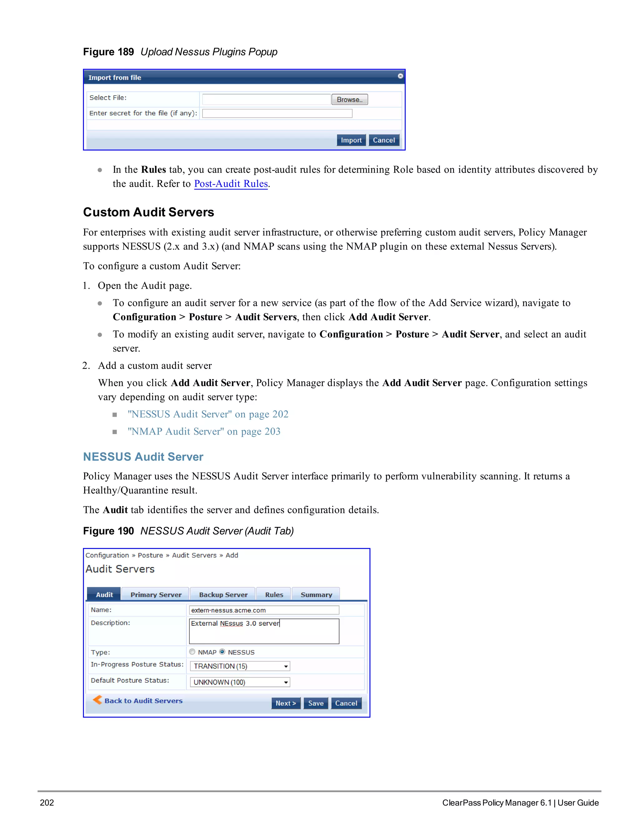 202 ClearPass Policy Manager 6.1 | User Guide
Figure 189 Upload Nessus Plugins Popup
l In the Rules tab, you can create post-audit rules for determining Role based on identity attributes discovered by
the audit. Refer to Post-Audit Rules.
Custom Audit Servers
For enterprises with existing audit server infrastructure, or otherwise preferring custom audit servers, Policy Manager
supports NESSUS (2.x and 3.x) (and NMAP scans using the NMAP plugin on these external Nessus Servers).
To configure a custom Audit Server:
1. Open the Audit page.
l To configure an audit server for a new service (as part of the flow of the Add Service wizard), navigate to
Configuration > Posture > Audit Servers, then click Add Audit Server.
l To modify an existing audit server, navigate to Configuration > Posture > Audit Server, and select an audit
server.
2. Add a custom audit server
When you click Add Audit Server, Policy Manager displays the Add Audit Server page. Configuration settings
vary depending on audit server type:
n "NESSUS Audit Server" on page 202
n "NMAP Audit Server" on page 203
NESSUS Audit Server
Policy Manager uses the NESSUS Audit Server interface primarily to perform vulnerability scanning. It returns a
Healthy/Quarantine result.
The Audit tab identifies the server and defines configuration details.
Figure 190 NESSUS Audit Server (Audit Tab)
 