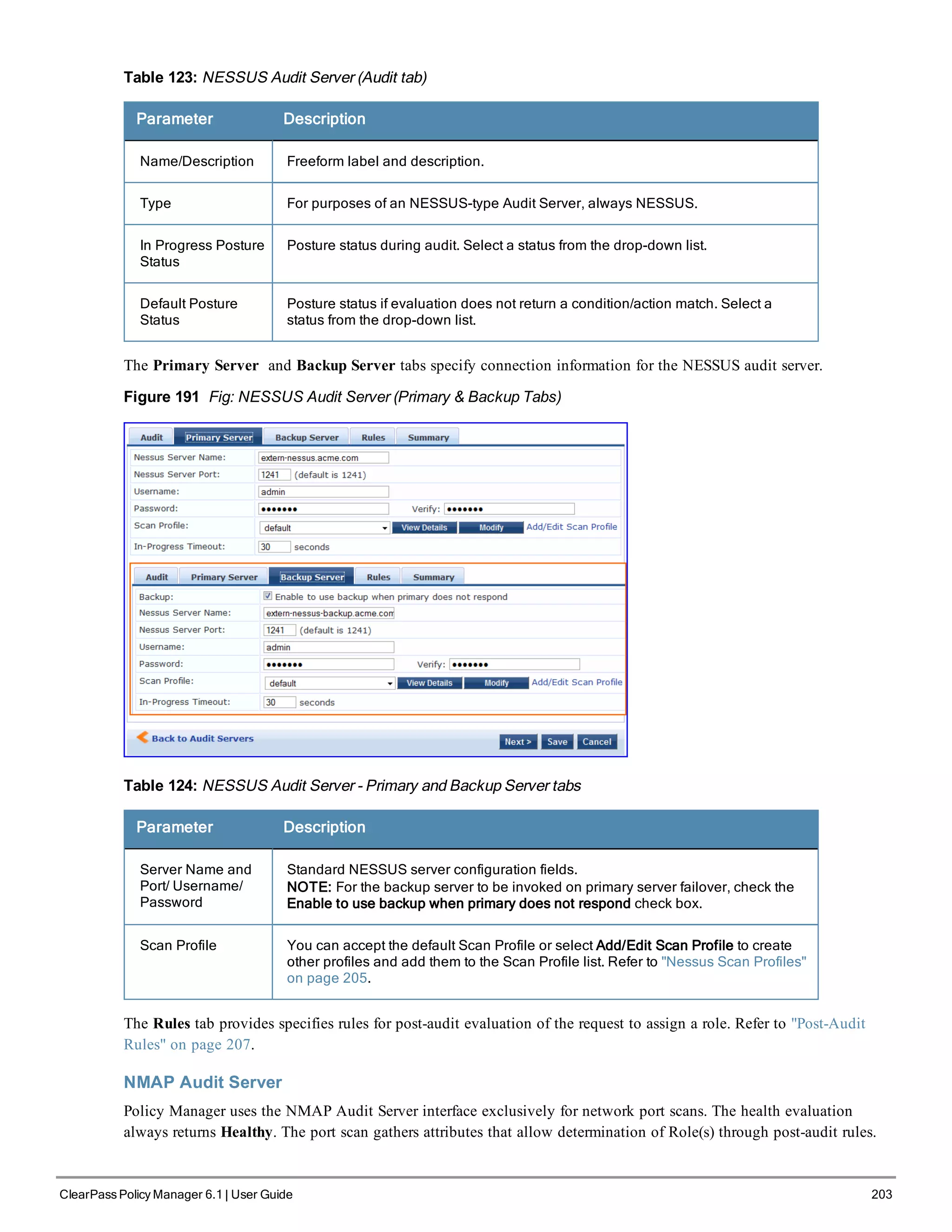 Table 123: NESSUS Audit Server (Audit tab)
Parameter Description
Name/Description Freeform label and description.
Type For purposes of an NESSUS-type Audit Server, always NESSUS.
In Progress Posture
Status
Posture status during audit. Select a status from the drop-down list.
Default Posture
Status
Posture status if evaluation does not return a condition/action match. Select a
status from the drop-down list.
The Primary Server and Backup Server tabs specify connection information for the NESSUS audit server.
Figure 191 Fig: NESSUS Audit Server (Primary & Backup Tabs)
Table 124: NESSUS Audit Server - Primary and Backup Server tabs
Parameter Description
Server Name and
Port/ Username/
Password
Standard NESSUS server configuration fields.
NOTE: For the backup server to be invoked on primary server failover, check the
Enable to use backup when primary does not respond check box.
Scan Profile You can accept the default Scan Profile or select Add/Edit Scan Profile to create
other profiles and add them to the Scan Profile list. Refer to "Nessus Scan Profiles"
on page 205.
The Rules tab provides specifies rules for post-audit evaluation of the request to assign a role. Refer to "Post-Audit
Rules" on page 207.
NMAP Audit Server
Policy Manager uses the NMAP Audit Server interface exclusively for network port scans. The health evaluation
always returns Healthy. The port scan gathers attributes that allow determination of Role(s) through post-audit rules.
ClearPass Policy Manager 6.1 | User Guide 203
 
